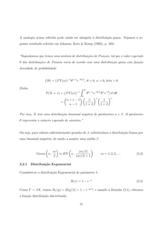 A analogia acima referida pode ainda ser alargada `a distribui¸c˜ao gama. Vejamos o se-
guinte resultado referido em Johnson, Kotz & Kemp (1992), p. 204:
“Suponhamos que temos uma mistura de distribui¸c˜oes de Poisson, tal que o valor esperado
θ das distribui¸c˜oes de Poisson varia de acordo com uma distribui¸c˜ao gama com fun¸c˜ao
densidade de probabilidade
f(θ) = (βα
Γ(α))−1
θα−1
e−θ/β
, ; θ > 0, α > 0, beta > 0
Ent˜ao
P(X = x) = (βα
Γ(α))−1
∞
0
θα−1
e−θ/β
θx
e−θ
/x! dθ
=
α + x − 1
α − 1
β
1 + β
x
1
1 + β
α
Por isso, X tem uma distribui¸c˜ao binomial negativa de parˆametros α e β. O parˆametro
θ representa o n´umero esperado de sinistros.”
Ou seja, para valores suﬁcientemente grandes de β, substitu´ımos a distribui¸c˜ao Gama por
uma binomial negativa, de modo a manter uma m´edia β
Gama α ,
m
β
≈ BN α ,
(m/β)
(m/β) + 1
m = 1, 2, 3, . . . (3.3)
3.2.1 Distribui¸c˜ao Exponencial
Considere-se a distribui¸c˜ao Exponencial de parˆametro 1.
B(x) = 1 − e−x
(3.4)
Como Y = βX, temos BY (y) = B(y/β) = 1 − e−y/β
, e usando a f´ormula (3.1), obtemos
a fun¸c˜ao distribui¸c˜ao discretizada
51
 