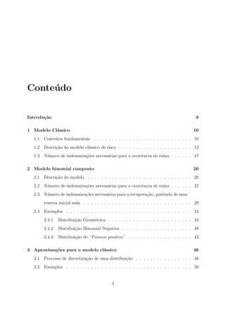 Conte´udo
Introdu¸c˜ao 8
1 Modelo Cl´assico 10
1.1 Conceitos fundamentais . . . . . . . . . . . . . . . . . . . . . . . . . . . . 10
1.2 Descri¸c˜ao do modelo cl´assico de risco . . . . . . . . . . . . . . . . . . . . . 12
1.3 N´umero de indemniza¸c˜oes necess´arias para a ocorrˆencia de ru´ına . . . . . . 17
2 Modelo binomial composto 20
2.1 Descri¸c˜ao do modelo . . . . . . . . . . . . . . . . . . . . . . . . . . . . . . 20
2.2 N´umero de indemniza¸c˜oes necess´arias para a ocorrˆencia de ru´ına . . . . . . 25
2.3 N´umero de indemniza¸c˜oes necess´arias para a recupera¸c˜ao, partindo de uma
reserva inicial nula . . . . . . . . . . . . . . . . . . . . . . . . . . . . . . . 29
2.4 Exemplos . . . . . . . . . . . . . . . . . . . . . . . . . . . . . . . . . . . . 34
2.4.1 Distribui¸c˜ao Geom´etrica . . . . . . . . . . . . . . . . . . . . . . . . 34
2.4.2 Distribui¸c˜ao Binomial Negativa . . . . . . . . . . . . . . . . . . . . 38
2.4.3 Distribui¸c˜ao de “Poisson positiva” . . . . . . . . . . . . . . . . . . 42
3 Aproxima¸c˜oes para o modelo cl´assico 46
3.1 Processo de discretiza¸c˜ao de uma distribui¸c˜ao . . . . . . . . . . . . . . . . 46
3.2 Exemplos . . . . . . . . . . . . . . . . . . . . . . . . . . . . . . . . . . . . 50
3
 