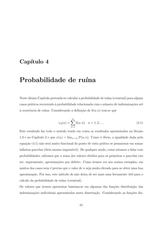Cap´ıtulo 4
Probabilidade de ru´ına
Neste ´ultimo Cap´ıtulo pretende-se calcular a probabilidade de ru´ına (eventual) para alguns
casos pr´aticos recorrendo `a probabilidade relacionada com o n´umero de indemniza¸c˜oes at´e
`a ocorrˆencia de ru´ına. Considerando a deﬁni¸c˜ao de b(u; n) tem-se que
ψd(u) =
∞
n=1
b(u; n) n = 1, 2, . . . (4.1)
Este resultado faz todo o sentido tendo em conta os resultados apresentados na Sec¸c˜ao
1.3 e no Cap´ıtulo 2 e que ψ(u) = limn→∞ P(u; n). Como ´e ´obvio, a igualdade dada pela
equa¸c˜ao (4.1) n˜ao ser´a muito funcional do ponto de vista pr´atico se pensarmos em somar
inﬁnitas parcelas (diria mesmo imposs´ıvel). De qualquer modo, como estamos a lidar com
probabilidades, sabemos que a soma dos valores obtidos para as primeiras n parcelas v˜ao
ser, seguramente, aproxima¸c˜oes por defeito. Como iremos ver nos nossos exemplos, em
muitos dos casos nem ´e preciso que o valor de n seja muito elevado para se obter uma boa
aproxima¸c˜ao. Por isso, este m´etodo de n˜ao deixa de ser mais uma ferramente ´util para o
c´alculo da probabilidade de ru´ına (eventual).
Os valores que iremos apresentar baseiam-se em algumas das fun¸c˜oes distribui¸c˜ao das
indemniza¸c˜oes individuais apresentadas nesta disserta¸c˜ao. Considerando as fun¸c˜oes dis-
61
 