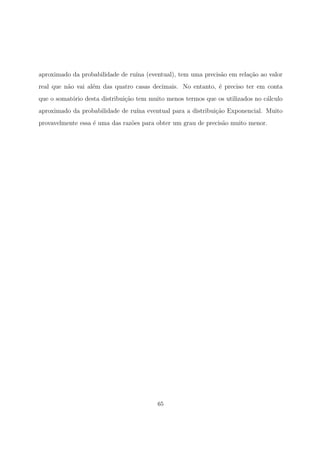 aproximado da probabilidade de ru´ına (eventual), tem uma precis˜ao em rela¸c˜ao ao valor
real que n˜ao vai al´em das quatro casas decimais. No entanto, ´e preciso ter em conta
que o somat´orio desta distribui¸c˜ao tem muito menos termos que os utilizados no c´alculo
aproximado da probabilidade de ru´ına eventual para a distribui¸c˜ao Exponencial. Muito
provavelmente essa ´e uma das raz˜oes para obter um grau de precis˜ao muito menor.
65
 