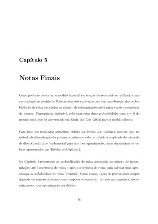 Cap´ıtulo 5
Notas Finais
Como podemos constatar, o modelo binomial em tempo discreto pode ser utilizado como
aproxima¸c˜ao ao modelo de Poisson composto em tempo cont´ınuo, na obten¸c˜ao das proba-
bilidades de ru´ına associadas ao n´umero de indemniza¸c˜oes at´e `a ru´ına e ap´os a ocorrˆencia
da mesma. Conseguimos, inclusiv´e, relacionar estas duas probabilidades para u = 0 do
mesmo modo que foi apresentado em Eg´ıdio dos Reis (2002) para o modelo cl´assico.
Com base nos resultados num´ericos obtidos na Sec¸c˜ao 3.2, podemos concluir que, no
m´etodo de discretiza¸c˜ao do processo cont´ınuo, o valor atribu´ıdo `a amplitude do intervalo
de discretiza¸c˜ao, β, ´e fundamental para uma boa aproxima¸c˜ao, como demonstram os va-
lores apresentados nas Tabelas do Cap´ıtulo 2.
No Cap´ıtulo 4 recorremos `as probabilidades de ru´ına associadas ao n´umero de indem-
niza¸c˜oes at´e `a ocorrˆencia de ru´ına e ap´os a ocorrˆencia de ru´ına para calcular uma apro-
xima¸c˜ao `a probabilidade de ru´ına (eventual). Como vimos, o grau de precis˜ao nem sempre
depende do n´umero de termos que comp˜oem o somat´orio. O valor aproximado ´e, neces-
sariamente, uma aproxima¸c˜ao por defeito.
66
 
