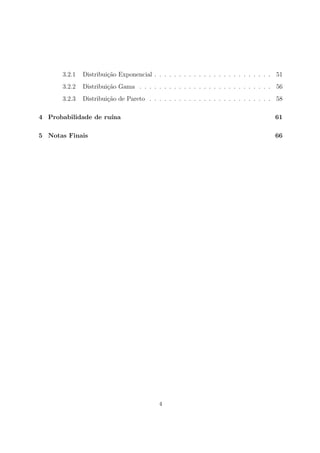 3.2.1 Distribui¸c˜ao Exponencial . . . . . . . . . . . . . . . . . . . . . . . . 51
3.2.2 Distribui¸c˜ao Gama . . . . . . . . . . . . . . . . . . . . . . . . . . . 56
3.2.3 Distribui¸c˜ao de Pareto . . . . . . . . . . . . . . . . . . . . . . . . . 58
4 Probabilidade de ru´ına 61
5 Notas Finais 66
4
 