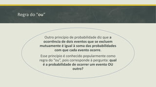 Regra do “ou”

Outro princípio de probabilidade diz que a
ocorrência de dois eventos que se excluem
mutuamente é igual à soma das probabilidades
com que cada evento ocorre.

Esse princípio é conhecido popularmente como
regra do “ou”, pois corresponde à pergunta: qual
é a probabilidade de ocorrer um evento OU
outro?

 