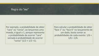 Regra do “ou”

Por exemplo, a probabilidade de obter
“cara” ou “coroa”, ao lançarmos uma
moeda, é igual a 1, porque representa
a probabilidade de ocorrer “cara”
somada à probabilidade de ocorrer
“coroa” (1/2 + 1/2 =1).

Para calcular a probabilidade de obter
“face 1” ou “face 6” no lançamento de
um dado, basta somar as
probabilidades de cada evento: 1/6 +
1/6 = 2/6.

 
