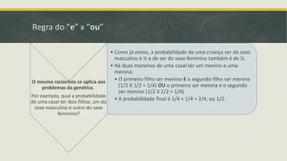 Regra do “e” x “ou”
• Como já vimos, a probabilidade de uma criança ser do sexo
masculino é ½ e de ser do sexo feminino também é de ½.
• Há duas maneiras de uma casal ter um menino e uma
menina:
• O primeiro filho ser menino E o segundo filho ser menina
O mesmo raciocínio se aplica aos
(1/2 X 1/2 = 1/4) OU o primeiro ser menina e o segundo
problemas da genética.
ser menino (1/2 X 1/2 = 1/4).
Por exemplo, qual a probabilidade
• A probabilidade final é 1/4 + 1/4 = 2/4, ou 1/2.

de uma casal ter dois filhos, um do
sexo masculino e outro do sexo
feminino?

 