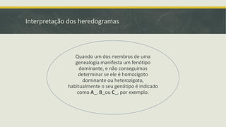 Interpretação dos heredogramas

Quando um dos membros de uma
genealogia manifesta um fenótipo
dominante, e não conseguimos
determinar se ele é homozigoto
dominante ou heterozigoto,
habitualmente o seu genótipo é indicado
como A_, B_ou C_, por exemplo.

 