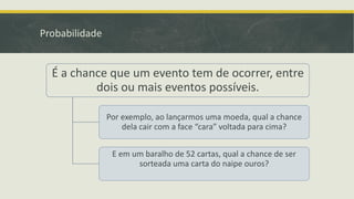 Probabilidade

É a chance que um evento tem de ocorrer, entre
dois ou mais eventos possíveis.
Por exemplo, ao lançarmos uma moeda, qual a chance
dela cair com a face “cara” voltada para cima?
E em um baralho de 52 cartas, qual a chance de ser
sorteada uma carta do naipe ouros?

 