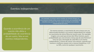 Eventos independentes

Por exemplo, ao lançar várias moedas ao mesmo tempo, ou
uma mesma moeda várias vezes consecutivas, um resultado não
interfere nos outros. Por isso, cada resultado é um evento
independente do outro.

Quando a ocorrência de um
evento não afeta a
probabilidade de ocorrência
de um outro, fala-se em
eventos independentes.

Da mesma maneira, o nascimento de uma criança com um
determinado fenótipo é um evento independente em relação
ao nascimento de outros filhos do mesmo casal. Por exemplo,
imagine uma casal que já teve dois filhos homens; qual a
probabilidade que uma terceira criança seja do sexo feminino?
Uma vez que a formação de cada filho é um evento
independente, a chance de nascer uma menina, supondo que
homens e mulheres nasçam com a mesma frequência, é 1/2
ou 50%, como em qualquer nascimento.

 