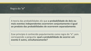 Regra do “e”

A teoria das probabilidades diz que a probabilidade de dois ou
mais eventos independentes ocorrerem conjuntamente é igual
ao produto das probabilidades de ocorrerem separadamente.

Esse princípio é conhecido popularmente como regra do “e”, pois
corresponde a pergunta: qual a probabilidade de ocorrer um
evento E outro, simultaneamente?

 