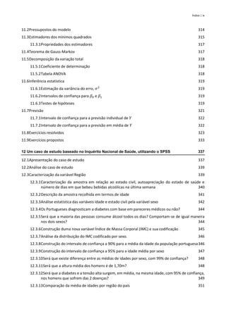 Índice | ix
11.2Pressupostos do modelo 314
11.3Estimadores dos mínimos quadrados 315
11.3.1Propriedades dos estimadores 317
11.4Teorema de Gauss-Markov 317
11.5Decomposição da variação total 318
11.5.1Coeficiente de determinação 318
11.5.2Tabela ANOVA 318
11.6Inferência estatística 319
11.6.1Estimação da variância do erro, 𝜎2
319
11.6.2Intervalos de confiança para 𝛽0 e 𝛽1 319
11.6.3Testes de hipóteses 319
11.7Previsão 321
11.7.1Intervalo de confiança para a previsão individual de 𝑌 322
11.7.2Intervalo de confiança para a previsão em média de 𝑌 322
11.8Exercícios resolvidos 323
11.9Exercícios propostos 333
12 Um caso de estudo baseado no Inquérito Nacional de Saúde, utilizando o SPSS 337
12.1Apresentação do caso de estudo 337
12.2Análise do caso de estudo 339
12.3Caracterização da variável Região 339
12.3.1Caracterização da amostra em relação ao estado civil, autoapreciação do estado de saúde e
número de dias em que bebeu bebidas alcoólicas na última semana 340
12.3.2Descrição da amostra recolhida em termos de idade 341
12.3.3Análise estatística das variáveis idade e estado civil pela variável sexo 342
12.3.4Os Portugueses diagnosticam a diabetes com base em pareceres médicos ou não? 344
12.3.5Será que a maioria das pessoas consume álcool todos os dias? Comportam-se de igual maneira
nos dois sexos? 344
12.3.6Construção duma nova variável Índice de Massa Corporal (IMC) e sua codificação 345
12.3.7Análise da distribuição do IMC codificado por sexo. 346
12.3.8Construção do intervalo de confiança a 90% para a média da idade da população portuguesa346
12.3.9Construção do intervalo de confiança a 95% para a idade média por sexo 347
12.3.10Será que existe diferença entre as médias de idades por sexo, com 99% de confiança? 348
12.3.11Será que a altura média dos homens é de 1,70m? 348
12.3.12Será que a diabetes e a tensão alta surgem, em média, na mesma idade, com 95% de confiança,
nos homens que sofrem das 2 doenças? 349
12.3.13Comparação da média de idades por região do país 351
 