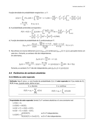 Variáveis aleatórias | 87
Função densidade de probabilidade marginal da v. a. 𝑌:
𝑓𝑌(𝑦) = ∫ 𝑓(𝑥, 𝑦)𝑑𝑥
𝐷𝑥
= ∫
12𝑥
11
(2 − 𝑥 + 𝑦)𝑑𝑥
1
0
=
12
11
[𝑥2
−
𝑥3
3
+
𝑥2
2
𝑦]
𝑥=0
𝑥=1
=
12
11
(
2
3
+
1
2
𝑦)
=
8 + 6𝑦
11
, 0 ≤ 𝑦 ≤ 1.
d) A probabilidade pretendida corresponde a
𝑃(𝑋 > 0,5) = ∫ 𝑓𝑋(𝑥)𝑑𝑥
1
0,5
= ∫
6𝑥(5 − 2𝑥)
11
𝑑𝑥
1
0,5
=
6
11
[
5
2
𝑥2
−
2
3
𝑥3
]
𝑥=0,5
𝑥=1
=
6
11
(
5
2
−
2
3
−
5
2
0,52
+
2
3
0,53
) = 0,7045.
e) Função densidade de probabilidade de 𝑋 condicionada por 𝑌:
𝑓𝑋|𝑌=𝑦(𝑥) =
𝑓(𝑥, 𝑦)
𝑓𝑌(𝑦)
=
12𝑥
11 (2 − 𝑥 + 𝑦)
8 + 6𝑦
11
=
6𝑥(2 − 𝑥 + 𝑦)
4 + 3𝑦
, 0 ≤ 𝑥 ≤ 1.
f) Nas alíneas c) e e) já se obtiveram 𝑓𝑋(𝑥) e 𝑓𝑋|𝑌=𝑦(𝑥) sendo que 𝑓𝑋|𝑌=𝑦(𝑥) ≠ 𝑓𝑋(𝑥), para pelo menos um
valor de 𝑥. Portanto, as variáveis não são independentes.
Em alternativa,
𝑓𝑋𝑌(𝑥; 𝑦) =
12𝑥
11
(2 − 𝑥 + 𝑦);
𝑓𝑋(𝑥) =
6𝑥(5 − 2𝑥)
11
; 𝑓𝑌(𝑦) =
8 + 6𝑦
11
⇒ 𝑓𝑋(𝑥)𝑓𝑌(𝑦) =
3𝑥
11
(20 − 8𝑥 + 9𝑦).
Portanto, as variáveis 𝑋 e 𝑌 não são independentes, pois 𝑓𝑋𝑌(𝑥; 𝑦) ≠ 𝑓𝑋(𝑥)𝑓𝑌(𝑦).
4.4 Parâmetros de variáveis aleatórias
4.4.1Média ou valor esperado
Definição: Seja 𝑋 uma v. a. com função de probabilidade 𝑓(𝑥). O valor esperado de 𝑋 (ou média de 𝑋),
𝑬(𝑿) ou 𝝁𝑿, quando existe, define-se por:
V. a. discreta V. a. contínua
𝐸(𝑋) = 𝜇𝑋 = ∑ 𝑥𝑓(𝑥)
𝑥∈𝐷𝑥
𝐸(𝑋) = 𝜇𝑋 = ∫ 𝑥𝑓(𝑥)𝑑𝑥
𝐷𝑥
Propriedades do valor esperado: Sendo 𝑋 e 𝑌 variáveis aleatórias e 𝑘 uma constante real:
1. 𝐸(𝑘) = 𝑘;
2. 𝐸(𝑘𝑋) = 𝑘𝐸(𝑋);
3. 𝐸(𝑋 + 𝑌) = 𝐸(𝑋) + 𝐸(𝑌);
4. 𝐸(𝑋 − 𝑌) = 𝐸(𝑋) − 𝐸(𝑌);
5. 𝐸(𝑋𝑌) = {
𝐸(𝑋)𝐸(𝑌), se 𝑋 e 𝑌 independentes;
𝐸(𝑋)𝐸(𝑌) + 𝐶𝑜𝑣(𝑋, 𝑌), se 𝑋 e 𝑌 não independentes.
 