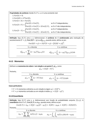 Variáveis aleatórias | 89
Propriedades da variância: Sendo 𝑋 e 𝑌 v. a. e 𝑘 uma constante real:
1. 𝑉𝑎𝑟(𝑘) = 0;
2. 𝑉𝑎𝑟(𝑘𝑋) = 𝑘2
𝑉𝑎𝑟(𝑋);
3. 𝑉𝑎𝑟(𝑘 + 𝑋) = 𝑉𝑎𝑟(𝑋);
4. 𝑉𝑎𝑟(𝑋 + 𝑌) = {
𝑉𝑎𝑟(𝑋) + 𝑉𝑎𝑟(𝑌), se 𝑋 e 𝑌 independentes;
𝑉𝑎𝑟(𝑋) + 𝑉𝑎𝑟(𝑌) + 2𝐶𝑜𝑣(𝑋, 𝑌), se 𝑋 e 𝑌 não independentes.
5. 𝑉𝑎𝑟(𝑋 − 𝑌) = {
𝑉𝑎𝑟(𝑋) + 𝑉𝑎𝑟(𝑌), se 𝑋 e 𝑌 independentes;
𝑉𝑎𝑟(𝑋) + 𝑉𝑎𝑟(𝑌) − 2𝐶𝑜𝑣(𝑋, 𝑌), se 𝑋 e 𝑌 não independentes.
Definição: Seja (𝑋, 𝑌) uma v. a. bidimensional. A variância de 𝑋 condicionada pela realização do
acontecimento {𝑌 = 𝑦}, 𝑽𝒂𝒓(𝑿|𝒀 = 𝒚) ou 𝝈𝑿|𝒀=𝒚
𝟐
, quando existe, define-se por:
𝑉𝑎𝑟(𝑋|𝑌 = 𝑦) = 𝐸(𝑋2
|𝑌 = 𝑦) − (𝐸(𝑋|𝑌 = 𝑦))
2
.
V. a. discreta V. a. contínua
𝜎𝑋|𝑌=𝑦
2
= ∑ (𝑥 − 𝜇𝑋)2
𝑓𝑋|𝑌=𝑦(𝑥)
𝑥∈𝐷𝑥
𝜎𝑋|𝑌=𝑦
2
= ∫ (𝑥 − 𝜇𝑋)2
𝑓𝑋|𝑌=𝑦(𝑥)
𝐷𝑥
𝑑𝑥
4.4.3 Momentos
Definem-se momentos de ordem 𝒓 em relação a um ponto 𝑽, 𝝁𝒓,𝑽
′
, como:
𝜇𝑟,𝑉
′
= 𝐸((𝑋 − 𝑉)𝑟).
Portanto,
V. a. discreta V. a. contínua
𝜇𝑟,𝑉
′
= ∑ (𝑥 − 𝑉)𝑟
𝑓(𝑥)
𝑥∈𝐷𝑥
𝜇𝑟,𝑉
′
= ∫ (𝑥 − 𝑉)𝑟
𝑓(𝑥)𝑑𝑥
𝐷𝑥
Casos particulares:
▪ 𝑉 = 0: momentos ordinários ou em relação à origem: 𝜇𝑟
′
= 𝐸(𝑋𝑟);
▪ 𝑉 = 𝜇: momentos centrados ou em relação à média: 𝜇𝑟 = 𝐸((𝑋 − 𝜇)𝑟).
4.4.4Covariância
Definição: Seja (𝑋, 𝑌) uma v. a. bidimensional com função de probabilidade conjunta 𝑓(𝑥, 𝑦). A
covariância entre 𝑋 e 𝑌, 𝑪𝒐𝒗(𝑿, 𝒀) ou 𝝈𝑿𝒀, quando existe, define-se por:
𝐶𝑜𝑣(𝑋, 𝑌) = 𝜎𝑋𝑌 = 𝐸((𝑋 − 𝜇𝑋)(𝑌 − 𝜇𝑌)) = 𝐸(𝑋𝑌) − 𝜇𝑋𝜇𝑌 = 𝐸(𝑋𝑌) − 𝐸(𝑋)𝐸(𝑌).
Portanto,
V. a. discreta V. a. contínua
𝜎𝑋𝑌 = ∑ ∑ 𝑥𝑦𝑓(𝑥, 𝑦)
𝑦∈𝐷𝑦
𝑥∈𝐷𝑥
− 𝜇𝑋𝜇𝑌 𝜎𝑋𝑌 = ∫ ∫ 𝑥𝑦𝑓(𝑥, 𝑦)𝑑𝑦
𝐷𝑦
𝑑𝑥
𝐷𝑥
− 𝜇𝑋𝜇𝑌
 