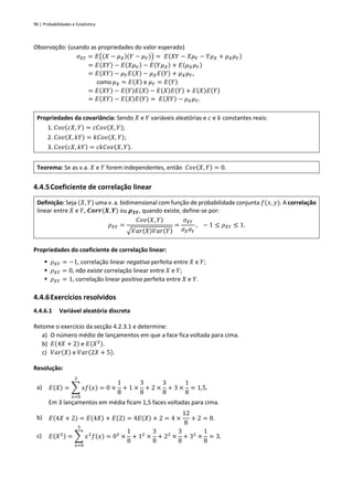 90 | Probabilidades e Estatística
Observação: (usando as propriedades do valor esperado)
𝜎𝑋𝑌 = 𝐸((𝑋 − 𝜇𝑋)(𝑌 − 𝜇𝑌)) = 𝐸(𝑋𝑌 − 𝑋𝜇𝑌 − 𝑌𝜇𝑋 + 𝜇𝑋𝜇𝑌)
= 𝐸(𝑋𝑌) − 𝐸(𝑋𝜇𝑌) − 𝐸(𝑌𝜇𝑋) + 𝐸(𝜇𝑋𝜇𝑌)
= 𝐸(𝑋𝑌) − 𝜇𝑌𝐸(𝑋) − 𝜇𝑋𝐸(𝑌) + 𝜇𝑋𝜇𝑌,
como𝜇𝑋 = 𝐸(𝑋) e 𝜇𝑌 = 𝐸(𝑌)
= 𝐸(𝑋𝑌) − 𝐸(𝑌)𝐸(𝑋) − 𝐸(𝑋)𝐸(𝑌) + 𝐸(𝑋)𝐸(𝑌)
= 𝐸(𝑋𝑌) − 𝐸(𝑋)𝐸(𝑌) = 𝐸(𝑋𝑌) − 𝜇𝑋𝜇𝑌.
Propriedades da covariância: Sendo 𝑋 e 𝑌 variáveis aleatórias e 𝑐 e 𝑘 constantes reais:
1. 𝐶𝑜𝑣(𝑐𝑋, 𝑌) = 𝑐𝐶𝑜𝑣(𝑋, 𝑌);
2. 𝐶𝑜𝑣(𝑋, 𝑘𝑌) = 𝑘𝐶𝑜𝑣(𝑋, 𝑌);
3. 𝐶𝑜𝑣(𝑐𝑋, 𝑘𝑌) = 𝑐𝑘𝐶𝑜𝑣(𝑋, 𝑌).
Teorema: Se as v.a. 𝑋 e 𝑌 forem independentes, então 𝐶𝑜𝑣(𝑋, 𝑌) = 0.
4.4.5Coeficiente de correlação linear
Definição: Seja (𝑋, 𝑌) uma v. a. bidimensional com função de probabilidade conjunta 𝑓(𝑥, 𝑦). A correlação
linear entre 𝑋 e 𝑌, 𝑪𝒐𝒓𝒓(𝑿, 𝒀) ou 𝝆𝑿𝒀, quando existe, define-se por:
𝜌𝑋𝑌 =
𝐶𝑜𝑣(𝑋, 𝑌)
√𝑉𝑎𝑟(𝑋)𝑉𝑎𝑟(𝑌)
=
𝜎𝑋𝑌
𝜎𝑋𝜎𝑌
, − 1 ≤ 𝜌𝑋𝑌 ≤ 1.
Propriedades do coeficiente de correlação linear:
▪ 𝜌𝑋𝑌 = −1, correlação linear negativa perfeita entre 𝑋 e 𝑌;
▪ 𝜌𝑋𝑌 = 0, não existe correlação linear entre 𝑋 e 𝑌;
▪ 𝜌𝑋𝑌 = 1, correlação linear positiva perfeita entre 𝑋 e 𝑌.
4.4.6Exercícios resolvidos
4.4.6.1 Variável aleatória discreta
Retome o exercício da secção 4.2.3.1 e determine:
a) O número médio de lançamentos em que a face fica voltada para cima.
b) 𝐸(4𝑋 + 2) e 𝐸(𝑋2).
c) 𝑉𝑎𝑟(𝑋) e 𝑉𝑎𝑟(2𝑋 + 5).
Resolução:
a) 𝐸(𝑋) = ∑ 𝑥𝑓(𝑥)
3
𝑥=0
= 0 ×
1
8
+ 1 ×
3
8
+ 2 ×
3
8
+ 3 ×
1
8
= 1,5.
Em 3 lançamentos em média ficam 1,5 faces voltadas para cima.
b) 𝐸(4𝑋 + 2) = 𝐸(4𝑋) + 𝐸(2) = 4𝐸(𝑋) + 2 = 4 ×
12
8
+ 2 = 8.
c) 𝐸(𝑋2) = ∑ 𝑥2
𝑓(𝑥)
3
𝑥=0
= 02
×
1
8
+ 12
×
3
8
+ 22
×
3
8
+ 32
×
1
8
= 3.
 