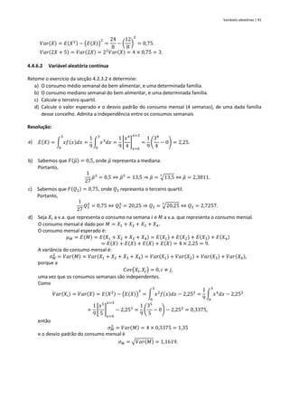 Variáveis aleatórias | 91
𝑉𝑎𝑟(𝑋) = 𝐸(𝑋2) − (𝐸(𝑋))
2
=
24
8
− (
12
8
)
2
= 0,75.
𝑉𝑎𝑟(2𝑋 + 5) = 𝑉𝑎𝑟(2𝑋) = 22
𝑉𝑎𝑟(𝑋) = 4 × 0,75 = 3.
4.4.6.2 Variável aleatória contínua
Retome o exercício da secção 4.2.3.2 e determine:
a) O consumo médio semanal do bem alimentar, e uma determinada família.
b) O consumo mediano semanal do bem alimentar, e uma determinada família.
c) Calcule o terceiro quartil.
d) Calcule o valor esperado e o desvio padrão do consumo mensal (4 semanas), de uma dada família
desse concelho. Admita a independência entre os consumos semanais
Resolução:
a) 𝐸(𝑋) = ∫ 𝑥𝑓(𝑥)𝑑𝑥
3
0
=
1
9
∫ 𝑥3
𝑑𝑥
3
0
=
1
9
[
𝑥4
4
]
𝑥=0
𝑥=3
=
1
9
(
34
4
− 0) = 2,25.
b) Sabemos que 𝐹(𝜇
̃) = 0,5, onde 𝜇
̃ representa a mediana.
Portanto,
1
27
𝜇
̃3
= 0,5 ⇔ 𝜇
̃3
= 13,5 ⇒ 𝜇
̃ = √13,5
3
⇔ 𝜇
̃ = 2,3811.
c) Sabemos que 𝐹(𝑄3) = 0,75, onde 𝑄3 representa o terceiro quartil.
Portanto,
1
27
𝑄3
3
= 0,75 ⇔ 𝑄3
3
= 20,25 ⇒ 𝑄3 = √20,25
3
⇔ 𝑄3 = 2,7257.
d) Seja 𝑋𝑖 a v.a. que representa o consumo na semana 𝑖 e 𝑀 a v.a. que representa o consumo mensal.
O consumo mensal é dado por 𝑀 = 𝑋1 + 𝑋2 + 𝑋3 + 𝑋4.
O consumo mensal esperado é:
𝜇𝑀 = 𝐸(𝑀) = 𝐸(𝑋1 + 𝑋2 + 𝑋3 + 𝑋4) = 𝐸(𝑋1) + 𝐸(𝑋2) + 𝐸(𝑋3) + 𝐸(𝑋4)
= 𝐸(𝑋) + 𝐸(𝑋) + 𝐸(𝑋) + 𝐸(𝑋) = 4 × 2,25 = 9.
A variância do consumo mensal é:
𝜎𝑀
2
= 𝑉𝑎𝑟(𝑀) = 𝑉𝑎𝑟(𝑋1 + 𝑋2 + 𝑋3 + 𝑋4) = 𝑉𝑎𝑟(𝑋1) + 𝑉𝑎𝑟(𝑋2) + 𝑉𝑎𝑟(𝑋3) + 𝑉𝑎𝑟(𝑋4),
porque a
𝐶𝑜𝑣(𝑋𝑖, 𝑋𝑗) = 0, 𝑖 ≠ 𝑗,
uma vez que os consumos semanais são independentes.
Como
𝑉𝑎𝑟(𝑋𝑖) = 𝑉𝑎𝑟(𝑋) = 𝐸(𝑋2) − (𝐸(𝑋))
2
= ∫ 𝑥2
𝑓(𝑥)𝑑𝑥
3
0
− 2,252
=
1
9
∫ 𝑥4
𝑑𝑥
3
0
− 2,252
=
1
9
[
𝑥5
5
]
𝑥=0
𝑥=3
− 2,252
=
1
9
(
35
5
− 0) − 2,252
= 0,3375,
então
𝜎𝑀
2
= 𝑉𝑎𝑟(𝑀) = 4 × 0,3375 = 1,35
e o desvio padrão do consumo mensal é
𝜎𝑀 = √𝑉𝑎𝑟(𝑀) = 1,1619.
 