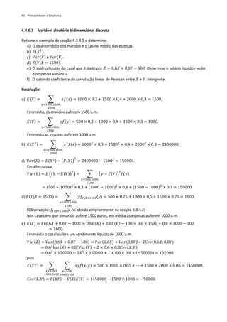 92 | Probabilidades e Estatística
4.4.6.3 Variável aleatória bidimensional discreta
Retome o exemplo da secção 4.3.4.1 e determine:
a) O salário médio dos maridos e o salário médio das esposas.
b) 𝐸(𝑋2).
c) 𝑉𝑎𝑟(𝑋) e 𝑉𝑎𝑟(𝑌).
d) 𝐸(𝑌|𝑋 = 1500).
e) O salário líquido do casal que é dado por 𝑍 = 0,6𝑋 + 0,8𝑌 − 100. Determine o salário líquido médio
e respetiva variância.
f) O valor do coeficiente de correlação linear de Pearson entre 𝑋 e 𝑌. Interprete.
Resolução:
a) 𝐸(𝑋) = ∑ 𝑥𝑓(𝑥)
𝑥=1000,1500,
2000
= 1000 × 0,3 + 1500 × 0,4 + 2000 × 0,3 = 1500.
Em média, os maridos auferem 1500 u.m.
𝐸(𝑌) = ∑ 𝑦𝑓(𝑦)
𝑦=500,1000,
1500
= 500 × 0,3 + 1000 × 0,4 + 1500 × 0,3 = 1000.
Em média as esposas auferem 1000 u.m.
b) 𝐸(𝑋2) = ∑ 𝑥2
𝑓(𝑥)
𝑥=1000,1500,
2000
= 10002
× 0,3 + 15002
× 0,4 + 20002
× 0,3 = 2400000.
c) 𝑉𝑎𝑟(𝑋) = 𝐸(𝑋2) − (𝐸(𝑋))
2
= 2400000 − 15002
= 150000.
Em alternativa,
𝑉𝑎𝑟(𝑌) = 𝐸 ((𝑌 − 𝐸(𝑌))
2
) = ∑ (𝑦 − 𝐸(𝑌))
2
𝑓(𝑦)
𝑦=500,1000,
1500
= (500 − 1000)2
× 0,3 + (1000 − 1000)2
× 0,4 + (1500 − 1000)2
× 0,3 = 150000.
d) 𝐸(𝑌|𝑋 = 1500) = ∑ 𝑦𝑓𝑌|𝑋=1500(𝑦)
𝑦=500,1000,
1500
= 500 × 0,25 + 1000 × 0,5 + 1500 × 0,25 = 1000.
(Observação: 𝑓𝑌|𝑋=1500 já foi obtida anteriormente na secção 4.3.4.2)
Nos casais em que o marido aufere 1500 euros, em média as esposas auferem 1000 u.m.
e) 𝐸(𝑍) = 𝐸(0,6𝑋 + 0,8𝑌 − 100) = 0,6𝐸(𝑋) + 0,8𝐸(𝑌) − 100 = 0,6 × 1500 + 0,8 × 1000 − 100
= 1600.
Em média o casal aufere um rendimento líquido de 1600 u.m.
𝑉𝑎𝑟(𝑍) = 𝑉𝑎𝑟(0,6𝑋 + 0,8𝑌 − 100) = 𝑉𝑎𝑟(0,6𝑋) + 𝑉𝑎𝑟(0,8𝑌) + 2𝐶𝑜𝑣(0,6𝑋; 0,8𝑌)
= 0,62
𝑉𝑎𝑟(𝑋) + 0,82
𝑉𝑎𝑟(𝑌) + 2 × 0,6 × 0,8𝐶𝑜𝑣(𝑋, 𝑌)
= 0,62
× 150000 + 0,82
× 150000 + 2 × 0,6 × 0,8 × (−50000) = 102000
pois
𝐸(𝑋𝑌) = ∑ ∑ 𝑥𝑦𝑓(𝑥, 𝑦) = 500 × 1000 × 0,05 + ⋯ + 1500 × 2000 × 0,05 = 1450000
𝑦=500,
1000,1500
𝑥=1000,
1500,2000
,
𝐶𝑜𝑣(𝑋, 𝑌) = 𝐸(𝑋𝑌) − 𝐸(𝑋)𝐸(𝑌) = 1450000 − 1500 × 1000 = −50000.
 