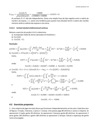 Variáveis aleatórias | 93
f) 𝜌𝑋𝑌 =
𝐶𝑜𝑣(𝑋, 𝑌)
√𝑉𝑎𝑟(𝑋)𝑉𝑎𝑟(𝑌)
=
−50000
√150000 × 150000
= −0,3333 < 0.
As variáveis 𝑋 e 𝑌 não são independentes. Existe uma relação fraca do tipo negativo entre o salário do
marido e da esposa, i. e., existe uma tendência para quanto mais elevados forem o salário dos maridos
menores serão os salários das esposas e vice-versa.
4.4.6.4 Variável aleatória bidimensional contínua
Retome o exercício da secção 4.3.4.2 e determine:
a) A proporção média de alunos aprovados em Estatística I.
b) 𝑉𝑎𝑟(2𝑋).
c) 𝐶𝑜𝑣(3𝑋, −𝑌).
Resolução:
a) 𝐸(𝑋) = ∫ 𝑥𝑓𝑋(𝑥)𝑑𝑥
1
0
= ∫ 𝑥
6𝑥(5 − 2𝑥)
11
𝑑𝑥
1
0
=
6
11
∫ (5𝑥2
− 2𝑥3)𝑑𝑥
1
0
=
6
11
[
5
3
𝑥3
−
1
2
𝑥4
]
0
1
= 0,6364.
b) 𝑉𝑎𝑟(2𝑋) = 22
𝑉𝑎𝑟(𝑋) = 4 (𝐸(𝑋2) − (𝐸(𝑋))
2
).
Como,
𝐸(𝑋2) = ∫ 𝑥2
𝑓𝑋(𝑥)𝑑𝑥
1
0
=
6
11
∫ (5𝑥3
− 2𝑥4)𝑑𝑥
1
0
=
6
11
[
5
4
𝑥4
−
2
5
𝑥5
]
0
1
= 0,4636,
então
𝑉𝑎𝑟(𝑋) = 0,4636 − 0,63642
= 0,0586 e 𝑉𝑎𝑟(2𝑋) = 0,2345.
c) 𝐶𝑜𝑣(3𝑋, −𝑌) = 3 × (−1)𝐶𝑜𝑣(𝑋, 𝑌) = −3𝜎𝑋𝑌 = −3 × (𝐸(𝑋𝑌) − 𝐸(𝑋)𝐸(𝑌)).
Como,
𝐸(𝑋𝑌) = ∫ ∫ 𝑥𝑦𝑓(𝑥, 𝑦)𝑑𝑦
1
0
𝑑𝑥
1
0
= ∫ ∫ 𝑥𝑦
12𝑥
11
(2 − 𝑥 + 𝑦)𝑑𝑦
1
0
𝑑𝑥
1
0
=
12
11
∫ 𝑥2
([
2 − 𝑥
2
𝑦2
+
1
3
𝑦3
]
𝑦=0
𝑦=1
) 𝑑𝑥
1
0
=
12
11
[
4
9
𝑥3
−
1
8
𝑥4
]
𝑦=0
𝑦=1
= 0,3485
e
𝐸(𝑌) = ∫ 𝑦𝑓𝑦(𝑦)𝑑𝑦
1
0
= ∫ 𝑦
8 + 6𝑦
11
𝑑𝑦
1
0
= [
8
22
𝑦2
+
6
33
𝑦3
]
𝑦=0
𝑦=1
= 0,5455,
então
𝐶𝑜𝑣(𝑋, 𝑌) = 0,3485 − 0,6364 × 0,5455 = 0,0013
e
𝐶𝑜𝑣(3𝑋, −𝑌) = −0,004.
4.5 Exercícios propostos
1. Uma máquina de jogos tem dois discos que funcionam independentemente um do outro. Cada disco tem
10 figuras: 4 maçãs, 3 bananas, 2 peras e 1 laranja. Uma pessoa paga 80 cêntimos e aciona a máquina. Se
aparecerem 2 maçãs, ganha 40 cêntimos. Se aparecerem 2 bananas ganha 80 cêntimos. Se aparecerem 2
peras ganha 140 cêntimos e ganha 180 cêntimos se aparecerem 2 laranjas. Calcule a esperança de ganho
numa única jogada.
 