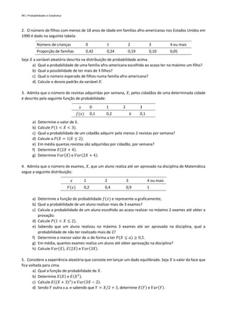 94 | Probabilidades e Estatística
2. O número de filhos com menos de 18 anos de idade em famílias afro-americanas nos Estados Unidos em
1990 é dado na seguinte tabela:
Número de crianças 0 1 2 3 4 ou mais
Proporção de famílias 0,42 0,24 0,19 0,10 0,05
Seja 𝑋 a variável aleatória descrita na distribuição de probabilidade acima.
a) Qual a probabilidade de uma família afro-americana escolhida ao acaso ter no máximo um filho?
b) Qual a possibilidade de ter mais de 3 filhos?
c) Qual o número esperado de filhos numa família afro-americana?
d) Calcule o desvio padrão da variável 𝑋.
3. Admita que o número de revistas adquiridas por semana, 𝑋, pelos cidadãos de uma determinada cidade
é descrito pela seguinte função de probabilidade:
𝑥 0 1 2 3
𝑓(𝑥) 0,1 0,2 𝑘 0,1
a) Determine o valor de 𝑘.
b) Calcule 𝑃(1 < 𝑋 < 3).
c) Qual a probabilidade de um cidadão adquirir pelo menos 2 revistas por semana?
d) Calcule a 𝑃(𝑋 = 1|𝑋 ≤ 2).
e) Em média quantas revistas são adquiridas por cidadão, por semana?
f) Determine 𝐸(2𝑋 + 4).
g) Determine 𝑉𝑎𝑟(𝑋) e 𝑉𝑎𝑟(2𝑋 + 4).
4. Admita que o número de exames, 𝑋, que um aluno realiza até ser aprovado na disciplina de Matemática
segue a seguinte distribuição:
𝑥 1 2 3 4 ou mais
𝐹(𝑥) 0,2 0,4 0,9 1
a) Determine a função de probabilidade 𝑓(𝑥) e represente-a graficamente;
b) Qual a probabilidade de um aluno realizar mais de 3 exames?
c) Calcule a probabilidade de um aluno escolhido ao acaso realizar no máximo 2 exames até obter a
provação.
d) Calcule 𝑃(1 < 𝑋 ≤ 2).
e) Sabendo que um aluno realizou no máximo 3 exames até ser aprovado na disciplina, qual a
probabilidade de não ter realizado mais de 2?
f) Determine o menor valor de 𝑎 de forma a ter 𝑃(𝑋 ≤ 𝑎) ≥ 0,5.
g) Em média, quantos exames realiza um aluno até obter aprovação na disciplina?
h) Calcule 𝑉𝑎𝑟(𝑋), 𝐸(2𝑋) e 𝑉𝑎𝑟(3𝑋).
5. Considere a experiência aleatória que consiste em lançar um dado equilibrado. Seja 𝑋 o valor da face que
fica voltada para cima.
a) Qual a função de probabilidade de 𝑋.
b) Determine 𝐸(𝑋) e 𝐸(𝑋2).
c) Calcule 𝐸((𝑋 + 3)2) e 𝑉𝑎𝑟(3𝑋 − 2).
d) Sendo 𝑌 outra v.a. e sabendo que 𝑌 = 𝑋/2 + 3, determine 𝐸(𝑌) e 𝑉𝑎𝑟(𝑌).
 