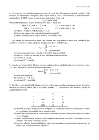 Variáveis aleatórias | 95
6. Um empreiteiro pretende levar a cabo um projeto de construção. Estima que os materiais custarão 25.000
Euros e o seu trabalho 900 Euros por dia. Se o projeto demorar 𝑋 dias a ser completado, o custo de mão-de-
obra total será de 900𝑋 Euros e o custo total do projecto (em Euros) será:
𝐶 = 25.000 + 900𝑋.
O empreiteiro sabe que o projeto demorará entre 10 a 14 dias e que:
𝑃((𝑋 = 10) ∪ (𝑋 = 11)) = 0,4 𝑃(𝑋 = 10) = 𝑃(𝑋 = 14)
𝑃(𝑋 = 12) = 2𝑃(𝑋 = 14) 𝑃(𝑋 = 11) = 𝑃(𝑋 = 13)
a) Indique a função de probabilidade da v. a. 𝑋.
b) Determine o custo total esperado do projeto (variável 𝐶).
c) Qual a probabilidade do projeto demorar no máximo 12 dias?
7. Uma cadeia de hipermercados vende, por semana, uma quantidade de peixe (em toneladas) que
admitimos ser uma v. a. 𝑋 com a seguinte função densidade de probabilidade:
𝑓(𝑥) = {
1
3
, 0 < 𝑥 < 3,
0, caso contrário,
a) Represente graficamente a função de densidade de probabilidade.
b) Descreva a função de distribuição de 𝑋 e represente-a graficamente.
c) Calcule a 𝑃(𝑋 ≤ 2).
d) Calcule 𝐸(𝑋) e 𝑉𝑎𝑟(𝑋).
8. Suponha que a necessidade diária de um dado medicamento num dado hospital pode ser descrita pela v.
a. 𝑋 com a seguinte função densidade de probabilidade:
𝑓(𝑥) = {
𝑐𝑥2
, 0 < 𝑥 < 3,
0, caso contrário.
a) Determine o valor de 𝑐.
b) Calcule a 𝑃(1 < 𝑋 < 2).
c) Calcule 𝐸(𝑋) e 𝑉𝑎𝑟(3𝑋).
9. Considere o vetor aleatório (𝑋, 𝑌) que representa o número de consultas anuais que um grupo de utentes
requereu no serviço público (𝑋) e no serviço privado (𝑌), catacterizado pela seguinte função de
probabilidade conjunta.
𝑦
𝑥 2 3 4
1 1/12 1/6 0
2 1/6 0 1/3
3 1/12 1/6 0
a) Obtenha as funções de probabilidade marginais e as funções de distribuição marginais do número
de consultas no serviço público e no serviço privado.
b) Determine a probabilidade de, ao escolher um utente ao acaso, este ter tido um produto do número
de consultas par.
c) Qual a probabilidade de um utente selecionado ao acaso ter tido no máximo 2 consultas no serviço
público e no máximo 3 no serviço privado?
d) Construa a função de probabilidade do número de consultas no serviço privado, apenas para os
utentes que tiveram 2 consultas no público.
 