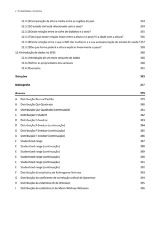 x | Probabilidades e Estatística
12.3.14Comparação da altura média entre as regiões do país 354
12.3.15O estado civil está relacionado com o sexo? 354
12.3.16Existe relação entre se sofre de diabetes e o sexo? 355
12.3.17Será que existe relação linear entre a altura e o peso? E a idade com a altura? 356
12.3.18Existe relação entre o que o IMC das mulheres e a sua autoapreciação do estado de saúde?357
12.3.19De que forma poderá a altura explicar linearmente o peso? 358
12.4Introdução de dados no SPSS 360
12.4.1Introdução de um novo conjunto de dados 360
12.4.2Definir as propriedades das variáveis 360
12.4.3Exemplos 361
Soluções 363
Bibliografia 377
Anexos 379
A Distribuição Normal Padrão 379
B Distribuição Qui-Quadrado 380
B Distribuição Qui-Quadrado (continuação) 381
C Distribuição t-Student 382
D Distribuição F-Snedcor 383
D Distribuição F-Snedcor (continuação) 384
D Distribuição F-Snedcor (continuação) 385
D Distribuição F-Snedcor (continuação) 386
E Studentized range 387
E Studentized range (continuação) 388
E Studentized range (continuação) 389
E Studentized range (continuação) 390
E Studentized range (continuação) 391
E Studentized range (continuação) 392
F Distribuição da estatística de Kolmogorov-Smirnov 393
G Distribuição do coeficiente de correlação ordinal de Spearman 394
H Distribuição da estatística W de Wilcoxon 395
I Distribuição da estatística U de Mann-Whitney-Wilcoxon 396
 