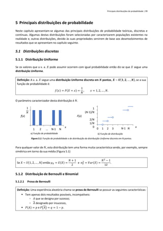 Principais distribuições de probabilidade | 99
5 Principais distribuições de probabilidade
Neste capítulo apresentam-se algumas das principais distribuições de probabilidade teóricas, discretas e
contínuas. Algumas destas distribuições foram selecionadas por caracterizarem populações existentes na
realidade e, outras distribuições, devido às suas propriedades servirem de base aos desenvolvimentos de
resultados que se apresentam no capítulo seguinte.
5.1 Distribuições discretas
5.1.1 Distribuição Uniforme
Se os valores que a v. a. 𝑋 pode assumir ocorrem com igual probabilidade então diz-se que 𝑋 segue uma
distribuição Uniforme.
Definição: A v. a. 𝑋 segue uma distribuição Uniforme discreta em 𝑵 pontos, 𝑿 ~ 𝑼{𝟏, 𝟐, … , 𝑵}, se a sua
função de probabilidade é:
𝑓(𝑥) = 𝑃(𝑋 = 𝑥) =
1
𝑁
, 𝑥 = 1, 2, … , 𝑁.
O parâmetro caracterizador desta distribuição é 𝑁.
a) Função de probabilidade b) Função de distribuição
Figura 5.1: Função de probabilidade e de distribuição da distribuição Uniforme discreta em N pontos.
Para qualquer valor de 𝑁, esta distribuição tem uma forma muita característica sendo, por exemplo, sempre
simétrica em torno da sua média (Figura 5.1)
Se 𝑋 ~ 𝑈{1, 2, … , 𝑁} então 𝜇𝑋 = 𝐸(𝑋) =
𝑁 + 1
2
e 𝜎𝑋
2
= 𝑉𝑎𝑟(𝑋) =
𝑁2
− 1
12
.
5.1.2 Distribuição de Bernoulli e Binomial
5.1.2.1 Prova de Bernoulli
Definição: Uma experiência aleatória chama-se prova de Bernoulli se possuir as seguintes características:
▪ Tem apenas dois resultados possíveis, incompatíveis:
▫ 𝐴 que se designa por sucesso;
▫ 𝐴 designado por insucesso,
▪ 𝑃(𝐴) = 𝑝 e 𝑃(𝐴) = 𝑞 = 1 − 𝑝.
1 2 … N-1 N
f(x)
x
1
𝑁
0 1 2 3 4 5 6 7
F(x)
x
1
(N-1)/N
2/N
1/N
0
N-1 N
 