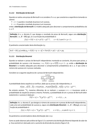 100 | Probabilidades e Estatística
5.1.2.2 Distribuição de Bernoulli
Quando se realiza uma prova de Bernoulli e se considera 𝑋 a v.a. que caracteriza a experiência tomando os
valores:
▪ 𝑥 = 1 quando o resultado da prova é um sucesso,
▪ 𝑥 = 0 quando o resultado da prova é um insucesso,
então a distribuição de Bernoulli é o modelo adequado para descrever o comportamento probabilístico da
v. a. 𝑋.
Definição: A v. a. discreta 𝑋, que designa o resultado da prova de Bernoulli, segue uma distribuição
Bernoulli, i. e., 𝑿 ~ 𝑩(𝟏; 𝒑), se a sua função de probabilidade é:
𝑓(𝑥) = 𝑃(𝑋 = 𝑥) = 𝑝𝑥(1 − 𝑝)1−𝑥
, 𝑥 = 0, 1 com 0 < 𝑝 < 1.
O parâmetro caracterizador desta distribuição é 𝑝.
Se 𝑋 ~ 𝐵(1; 𝑝) então 𝜇𝑋 = 𝐸(𝑋) = 𝑝 e 𝜎𝑋
2
= 𝑉𝑎𝑟(𝑋) = 𝑝(1 − 𝑝) = 𝑝𝑞.
5.1.2.3 Distribuição Binomial
Quando se realizam 𝑛 provas de Bernoulli independentes mantendo-se constante, de prova para prova, a
probabilidade de sucesso e de insucesso, i. e., 𝑃(𝐴) = 𝑝 e 𝑃(𝐴) = 𝑞 = 1 − 𝑝, então a distribuição de
Binomial é o modelo adequado para descrever o comportamento probabilístico da v. a. 𝑋 que conta o
número de sucessos em 𝑛 provas realizadas.
Considere-se a seguinte sequência de 𝑛 provas de Bernoulli independentes:
𝐴 𝐴 . . . 𝐴
⏟
𝑥
sucessos
𝐴 𝐴 . . . 𝐴
⏟
𝑛−𝑥
insucessos
⏞
𝑛 provas
.
A probabilidade desta sequência se verificar, dado que as provas são independentes, é:
𝑃(𝐴𝐴 … 𝐴𝐴 𝐴 … 𝐴) = 𝑃(𝐴)𝑃(𝐴) … 𝑃(𝐴)𝑃(𝐴)𝑃(𝐴) … 𝑃(𝐴) = 𝑝𝑥(1 − 𝑝)𝑛−𝑥
.
No entanto existem 𝐶𝑥
𝑛
maneiras diferentes de se realizam 𝑥 sucessos e 𝑛 − 𝑥 insucessos sendo a
probabilidade da sequência sempre a mesma. Portanto, a probabilidade de em 𝑛 provas de Bernoulli obter
exatamente 𝑥 sucessos é dada por:
𝑃(𝑋 = 𝑥) = 𝐶𝑥
𝑛
𝑝𝑥(1 − 𝑝)𝑛−𝑥
, 𝑥 = 0, 1, … , 𝑛.
Definição: A v. a. discreta 𝑋, que designa o número de sucessos em 𝑛 provas de Bernoulli independentes,
cada uma com probabilidade de sucesso 𝑝, segue uma distribuição Binomial, i. e., 𝑿 ~ 𝑩(𝒏;𝒑), se a sua
função de probabilidade é:
𝑓(𝑥) = 𝑃(𝑋 = 𝑥) = 𝐶𝑥
𝑛
𝑝𝑥(1 − 𝑝)𝑛−𝑥
, 𝑥 = 0, 1, … , 𝑛 com 0 < 𝑝 < 1.
Os parâmetros caracterizadores desta distribuição são 𝑛 e 𝑝.
Como se pode observar pela análise da Figura 5.2 a assimetria da distribuição Binomial depende do valor de
𝑝. Essa assimetria é atenuada com o aumento da dimensão da amostra (Figura 5.3).
 