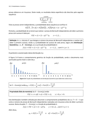 102 | Probabilidades e Estatística
provas obteve-se um insucesso. Deste modo, os resultados desta experiência são descritos pela seguinte
sequência:
𝐴
̄ 𝐴
̄ . .. 𝐴
̄
⏟
𝑛−1
insucessos
𝐴
⏟
1
sucesso
⏞
𝑛 provas
Visto as provas serem independentes, a probabilidade desta sequência se verificar é:
𝑃(𝐴 𝐴 … 𝐴 ∩ 𝐴) = 𝑃(𝐴)𝑃(𝐴) … 𝑃(𝐴)𝑃(𝐴) = (1 − 𝑝)𝑛−1
𝑝.
Portanto, a probabilidade de se terem que realizar 𝑥 provas de Bernoulli independentes até obter a primeira
prova com sucesso é dada por:
𝑃(𝑋 = 𝑥) = (1 − 𝑝)𝑥−1
𝑝, 𝑥 = 1, 2, …
Definição: A v. a. discreta 𝑋, que designa o número de provas de Bernoulli independentes a realizar até
obter o primeiro sucesso, sendo a 𝑝 probabilidade de sucesso de cada prova, segue uma distribuição
Geométrica, i. e., 𝑿 ~ 𝑮𝒆𝒐𝒎(𝒑), se a sua função de probabilidade é:
𝑓(𝑥) = 𝑃(𝑋 = 𝑥) = (1 − 𝑝)𝑥−1
𝑝, 𝑥 = 1, 2, … com 0 < 𝑝 < 1.
O parâmetro caracterizador desta distribuição é 𝑝.
A Figura 5.4 ilustra o comportamento genérico da função de probabilidade, sendo o decaimento mais
acentuado quanto maior o valor de 𝑝.
Figura 5.4: Função de probabilidade da distribuição Geométrica para diferentes valores de 𝑝.
Se 𝑋 ~ 𝐺𝑒𝑜𝑚(𝑝) então 𝜇𝑋 = 𝐸(𝑋) =
1
𝑝
e 𝜎𝑋
2
= 𝑉𝑎𝑟(𝑋) =
1 − 𝑝
𝑝2
.
Propriedade (falta de memória): Se 𝑋 ~ 𝐺𝑒𝑜𝑚(𝑝) então
𝑃(𝑋 > 𝑥 + 𝑎|𝑋 > 𝑎) = 𝑃(𝑋 > 𝑥), 𝑥 > 0, 𝑎 > 0.
Esta distribuição é também utilizada para descrever o comportamento probabilístico da v.a. 𝑌 = 𝑋 − 1 que
conta o número de provas de Bernoulli independentes realizadas com insucesso antes de obter o primeiro
sucesso. Nesta situação, 𝑌 ~ 𝐺𝑒𝑜𝑚(𝑝) e a função de probabilidade é:
𝑓(𝑦) = 𝑃(𝑌 = 𝑦) = (1 − 𝑝)𝑦
𝑝, 𝑦 = 0, 1, 2, … com 0 < 𝑝 < 1.
Além disso,
𝜇𝑌 = 𝐸(𝑌) =
1 − 𝑝
𝑝
e 𝜎𝑌
2
= 𝑉𝑎𝑟(𝑌) =
1 − 𝑝
𝑝2
.
0 1 2 3 4 5 6 7 8 9 10 11
f(x)
x
p=0,3
0 1 2 3 4 5 6 7 8 9 10 11
f(x)
x
p=0,7
 