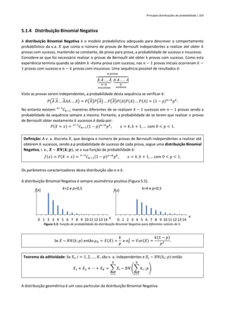 Principais distribuições de probabilidade | 103
5.1.4 Distribuição Binomial Negativa
A distribuição Binomial Negativa é o modelo probabilístico adequado para descrever o comportamento
probabilístico da v.a. 𝑋 que conta o número de provas de Bernoulli independentes a realizar até obter 𝑘
provas com sucesso, mantendo-se constante, de prova para prova, a probabilidade de sucesso e insucesso.
Considere-se que foi necessário realizar 𝑛 provas de Bernoulli até obter k provas com sucesso. Como esta
experiência termina quando se obtém 𝑘 -ésima prova com sucesso, nas 𝑛 − 1 provas iniciais ocorreram 𝑘 −
1 provas com sucesso e 𝑛 − 𝑘 provas com insucesso. Uma sequência possível de resultados é:
𝐴
̄ 𝐴
̄ . . . 𝐴
̄
⏟
𝑛−𝑘
insucessos
𝐴 𝐴 . . . 𝐴
⏟
𝑘
sucessos
⏞
𝑛 provas
Visto as provas serem independentes, a probabilidade desta sequência se verificar é:
𝑃(𝐴 𝐴 … 𝐴𝐴𝐴 … 𝐴) = 𝑃(𝐴)𝑃(𝐴) … 𝑃(𝐴)𝑃(𝐴)𝑃(𝐴) … 𝑃(𝐴) = (1 − 𝑝)𝑛−𝑘
𝑝𝑘
.
No entanto existem 𝐶𝑘−1
𝑛−1
maneiras diferentes de se realizam 𝑘 − 1 sucessos em 𝑛 − 1 provas sendo a
probabilidade da sequência sempre a mesma. Portanto, a probabilidade de se terem que realizar 𝑥 provas
de Bernoulli obter exatamente 𝑘 sucessos é dada por:
𝑃(𝑋 = 𝑥) = 𝐶𝑘−1
𝑥−1
(1 − 𝑝)𝑛−𝑘
𝑝𝑘
, 𝑥 = 𝑘, 𝑘 + 1, … com 0 < 𝑝 < 1.
Definição: A v. a. discreta 𝑋, que designa o número de provas de Bernoulli independentes a realizar até
obterem 𝑘 sucessos, sendo a p probabilidade de sucesso de cada prova, segue uma distribuição Binomial
Negativa, i. e., 𝑿 ~ 𝑩𝑵(𝒌; 𝒑), se a sua função de probabilidade é:
𝑓(𝑥) = 𝑃(𝑋 = 𝑥) = 𝐶𝑘−1
𝑥−1
(1 − 𝑝)𝑥−𝑘
𝑝𝑘
, 𝑥 = 𝑘, 𝑘 + 1, … com 0 < 𝑝 < 1.
Os parâmetros caracterizadores desta distribuição são 𝑛 e 𝑘.
A distribuição Binomial Negativa é sempre assimétrica positiva (Figura 5.5).
Figura 5.5: Função de probabilidade da distribuição Binomial Negativa para diferentes valores de 𝑘.
Se 𝑋 ~ 𝐵𝑁(𝑘; 𝑝) então 𝜇𝑋 = 𝐸(𝑋) =
𝑘
𝑝
e 𝜎𝑋
2
= 𝑉𝑎𝑟(𝑋) =
𝑘(1 − 𝑝)
𝑝2
.
Teorema da aditividade: Se 𝑋𝑖, 𝑖 = 1, 2, … , 𝐾, são v. a. independentes e 𝑋𝑖 ~ 𝐵𝑁(𝑘𝑖; 𝑝) então
𝑋1 + 𝑋2 + ⋯ + 𝑋𝐾 = ∑ 𝑋𝑖
𝐾
𝑖=1
~ 𝐵𝑁 (∑ 𝑘𝑖
𝐾
𝑖=1
; 𝑝).
A distribuição geométrica é um caso particular da distribuição Binomial Negativa.
0 1 2 3 4 5 6 7 8 9 10 11 12 13 14
f(x)
x
k=2 e p=0,5
0 1 2 3 4 5 6 7 8 9 10 11 12 13 14
f(x)
x
k=4 e p=0,5
 