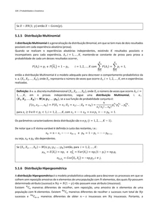 104 | Probabilidades e Estatística
Se 𝑋 ~ 𝐵𝑁(1; 𝑝) então 𝑋 ~ 𝐺𝑒𝑜𝑚(𝑝).
5.1.5 Distribuição Multinomial
A distribuição Multinomial é a generalização da distribuição Binomial, em que se tem mais de dois resultados
possíveis em cada experiência aleatória (prova).
Quando se realizam 𝑛 experiências aleatórias independentes, existindo 𝐾 resultados possíveis e
incompatíveis para cada experiência, 𝐴𝑖, 𝑖 = 1, … , 𝐾, mantendo-se constante de prova para prova a
probabilidade de cada um desses resultados ocorrer,
𝑃(𝐴𝑖) = 𝑝𝑖 e 𝑃(𝐴𝑖) = 1 − 𝑝𝑖, 𝑖 = 1, 2, … , 𝐾 com ∑ 𝑃(𝐴𝑖)
𝐾
𝑖=1
= ∑ 𝑝𝑖
𝐾
𝑖=1
= 1,
então a distribuição Multinomial é o modelo adequado para descrever o comportamento probabilístico da
v. a. (𝑋1, 𝑋2, … , 𝑋𝐾), onde 𝑋𝑖, representa o número de vezes que ocorre 𝐴𝑖, 𝑖 = 1, 2, … , 𝐾, em 𝑛 experiências
realizadas.
Definição: A v. a. discreta multidimensional (𝑋1, 𝑋2, … , 𝑋𝐾), onde 𝑋𝑖 o número de vezes que ocorre 𝐴𝑖, 𝑖 =
1, … , 𝐾, em 𝑛 provas independentes, segue uma distribuição Multinomial, i. e.,
(𝑿𝟏, 𝑿𝟐, … , 𝑿𝑲) ~ 𝑴(𝒏; 𝒑𝟏; … ; 𝒑𝑲), se a sua função de probabilidade conjunta é:
𝑓(𝑥1, 𝑥2, … , 𝑥𝐾) = 𝑃(𝑋1 = 𝑥1; 𝑋2 = 𝑥2; … ; 𝑋𝐾 = 𝑥𝐾) =
𝑛
𝑥1!𝑥2! … 𝑥𝐾!
𝑝1
𝑥1
𝑝2
𝑥2
… 𝑝𝐾
𝑥𝐾
,
para 𝑥𝑖 ≥ 0 e 0 < 𝑝𝑖 < 1, 𝑖 = 1, 2, … , 𝐾, com 𝑥1 + ⋯ + 𝑥𝐾 = 𝑛 e 𝑝1 + ⋯ + 𝑝𝐾 = 1.
Os parâmetros caracterizadores desta distribuição são 𝑛 e 𝑝𝑖 (𝑖 = 1, 2, … , 𝐾 − 1).
De notar que a 𝐾-ésima variável é definida à custa das restantes, i.e.:
𝑥𝐾 = 𝑛 − 𝑥1 − ⋯ − 𝑥𝐾−1 e 𝑝𝐾 = 1 − 𝑝1 − ⋯ − 𝑝𝐾−1,
ou seja, 𝑥𝐾 e 𝑝𝐾 são dependentes.
Se (𝑋1, 𝑋2, … , 𝑋𝐾) ~ 𝑀(𝑛; 𝑝1; 𝑝2; … ; 𝑝𝐾) então, para 𝑖 = 1, 2, … , 𝐾:
𝜇𝑋𝑖
= 𝐸(𝑋𝑖) = 𝑛𝑝𝑖 e 𝜎𝑋𝑖
2
= 𝑉𝑎𝑟(𝑋𝑖) = 𝑛𝑝𝑖(1 − 𝑝𝑖) = 𝑛𝑝𝑖𝑞𝑖
𝜎𝑋𝑖𝑋𝑗
= 𝐶𝑜𝑣(𝑋𝑖, 𝑋𝑗) = −𝑛𝑝𝑖𝑝𝑗, 𝑖 ≠ 𝑗.
5.1.6 Distribuição Hipergeométrica
A distribuição Hipergeométrica é o modelo probabilístico adequado para descrever os processos em que se
colhem sem reposição amostras de 𝑛 elementos de uma população com 𝑁 elementos, dos quais 𝑁𝑝 possuem
determinado atributo (sucesso) e 𝑁𝑞 = 𝑁(1 − 𝑝) não possuem esse atributo (insucesso).
Existem 𝐶𝑛
𝑁
maneiras diferentes de recolher, sem reposição, uma amostra de 𝑛 elementos de uma
população com N elementos. Existem 𝐶𝑥
𝑁𝑝
maneiras diferentes de recolher 𝑥 sucessos num total de 𝑁𝑝
sucessos e 𝐶𝑛−𝑥
𝑁𝑞
maneiras diferentes de obter 𝑛 − 𝑥 insucessos em 𝑁𝑞 insucessos. Portanto, a
 