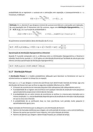 Principais distribuições de probabilidade | 105
probabilidade de se registarem 𝑥 sucessos em 𝑛 extracções sem reposição, e consequentemente 𝑛 − 𝑥
insucessos, é dada por:
𝑃(𝑋 = 𝑥) =
𝐶
𝑁𝑝
𝑥 𝐶
𝑁𝑞
𝑛−𝑥
𝐶
𝑁
𝑛
, 𝑥 = 0, 1, … , 𝑛.
Definição: A v. a. discreta 𝑋, que designa o número de sucessos ocorridos em 𝑛 extracções sem reposição,
de uma população com 𝑁 elementos com 𝑁𝑝 sucessos, segue uma distribuição Hipergeométrica, i. e.,
𝑿 ~ 𝑯(𝑵; 𝒏;𝒑), se a sua função de probabilidade é:
𝑓(𝑥) = 𝑃(𝑋 = 𝑥) =
𝐶
Np
𝑥 𝐶
Nq
𝑛−𝑥
𝐶
𝑁
𝑛
, 𝑥 = 0, 1, … , 𝑛 com 0 < 𝑝 < 1 e 𝑝 + 𝑞 = 1.
Os parâmetros caracterizadores desta distribuição são 𝑁, 𝑛 e 𝑝.
Se 𝑋 ~ 𝐻(𝑁; 𝑛; 𝑝) então 𝜇𝑋 = 𝐸(𝑋) = 𝑛𝑝 e 𝜎𝑋
2
= 𝑉𝑎𝑟(𝑋) = 𝑛𝑝(1 − 𝑝)
𝑁 − 𝑛
𝑁 − 1
.
Aproximação da distribuição Hipergeométrica à Binomial:
Quando 𝑁 é grande comparado com 𝑛, a diferença entre as distribuições Hipergeométrica e Binomial é
esbatida. Desta forma, quando 𝑛 < 0,1𝑁 aplica-se a distribuição Binomial por facilidade de cálculo pois esta
oferece uma boa aproximação da distribuição Hipergeométrica:
Se 𝑋 ~ 𝐻(𝑁; 𝑛; 𝑝) e 𝑛 < 0,1𝑁 então 𝑋 ~
∘
𝐵(𝑛; 𝑝).
5.1.7 Distribuição Poisson
A distribuição Poisson é o modelo probabilístico adequado para descrever os fenómenos em que os
acontecimentos se repetem no tempo (ou no espaço).
Para que a v. a. 𝑋, que designa o número de ocorrências num determinado intervalo de tempo, siga uma
distribuição de Poisson tem que verificar as seguintes condições (Murteira et al., 2007):
▪ O número de ocorrências em intervalos disjuntos (não sobrepostos) são independentes entre si;
▪ A probabilidade de se registar uma ocorrência num qualquer intervalo de amplitude muito pequena é
aproximadamente proporcional à dimensão do intervalo;
▪ A probabilidade de um certo número de ocorrências se verificar é a mesma para intervalos com a
mesma amplitude, i. e., esta probabilidade depende apenas da amplitude do intervalo e não da posição
em que se situa esse intervalo;
▪ A probabilidade de se verificarem duas ou mais ocorrências num período muito pequeno é
aproximadamente igual a zero.
Alguns exemplos de fenómenos que se adequam a uma distribuição de Poisson:
▪ Número de chamadas telefónicas que chegam, em certo período de tempo, a uma central telefónica;
▪ Número de avarias que ocorrem numa máquina, num certo intervalo de tempo;
▪ Número de doentes que chegam a determinado hospital, por unidade de tempo.
 