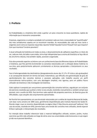 Prefácio| xi
1 Prefácio
As Probabilidades e a Estatística têm vindo a ganhar um peso crescente no nosso quotidiano, repleto de
informação que é necessário compreender.
Empresas, organismos e a própria sociedade civil constatam cada vez mais a necessidade da “quantificação”
dos mais variadíssimos aspetos em se encontram inseridos. As necessidades são cada vez mais claras e
exigentes assim como as respostas requeridas: Quanto? Onde? Quando? Como? Porquê? Com que impacto?
Com que incerteza? Cenários possíveis?
A atual utilização da Estatística em todas as áreas, o desenvolvimento de softwares específicos e o facto de
ser, cada vez mais, de todos e para todos, torna hoje indispensável que o ensino da Estatística se faça não só
de uma forma robusta, mas também rápida, acessível e organizada.
Esta obra pretende capacitar os leitores com um conhecimento base de diferentes tópicos de Probabilidades
e Estatística, que lhes permita ler/entender os conceitos relacionados com a utilização destas matérias na
sua área, para posteriormente aplicarem corretamente as técnicas apropriadas e interpretarem os seus
resultados.
Face à heterogeneidade dos destinatários (designadamente alunos dos 1º, 2º e 3º ciclos e pós-graduações)
e ao consequente desnível em termos de bases matemáticas, que dificulta uma generalização do grau de
aprofundamento dos conceitos teóricos e possíveis aplicações, este trabalho assume um perfil
essencialmente teórico-prático, com uma abordagem simplista, mas rigorosa, para um público futuro
utilizador da Estatística e não investigador da Estatística.
Cada capítulo é composto por uma primeira apresentação dos conceitos teóricos, seguida por um conjunto
de exercícios resolvidos que auxiliam o leitor no seu estudo, resolvidos manualmente e, também sempre que
possível, com o auxílio do SPSS. Para terminar cada capítulo são propostos exercícios, de diversos graus de
dificuldades, cujas soluções são conjuntamente apresentadas.
No final do livro apresentamos um caso de estudo relacionado com a análise do Inquérito Nacional de Saúde,
com base numa amostra de 1000 casos, gentilmente disponibilizada pelo Instituto Nacional de Saúde Dr.
Ricardo Jorge e que se encontra disponibilizada na página http:// http://evunix.uevora.pt/~aafonso/. Este
caso de estudo, resolvido em SPSS, permite fazer uma revisão dos conceitos mais utilizados, dando especial
ênfase à aplicação e interpretação dos resultados.
Foi intenção deste trabalho referenciar todo o material bibliográfico utilizado, existem, porém, muitos
exercícios que têm sido utilizados ao longo de vários anos nas universidades onde lecionamos e cuja origem
já não nos é possível identificar.
 