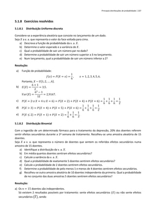 Principais distribuições de probabilidade | 107
5.1.8 Exercícios resolvidos
5.1.8.1 Distribuição Uniforme discreta
Considere-se a experiência aleatória que consiste no lançamento de um dado.
Seja 𝑋 a v. a. que representa o valor da face voltada para cima.
a) Descreva a função de probabilidade da v. a. 𝑋.
b) Determine o valor esperado e a variância de 𝑋.
c) Qual a probabilidade de sair um número par no dado?
d) Determine a probabilidade de sair um número superior a 3 no lançamento.
e) Num lançamento, qual a probabilidade de sair um número inferior a 2?
Resolução:
a) Função de probabilidade:
𝑓(𝑥) = 𝑃(𝑋 = 𝑥) =
1
6
, 𝑥 = 1, 2, 3, 4, 5, 6.
Portanto, 𝑋 ~ 𝑈{1, 2, … , 6}.
b) 𝐸(𝑋) =
6 + 1
2
= 3,5.
𝑉𝑎𝑟(𝑋) =
62
− 1
12
= 2,9167.
c) 𝑃(𝑋 = 2 ∪ 𝑋 = 4 ∪ 𝑋 = 6) = 𝑃(𝑋 = 2) + 𝑃(𝑋 = 4) + 𝑃(𝑋 = 6) =
1
6
+
1
6
+
1
6
=
1
2
.
d) 𝑃(𝑋 > 3) = 𝑃(𝑋 = 4) + 𝑃(𝑋 = 5) + 𝑃(𝑋 = 6) =
1
6
+
1
6
+
1
6
=
1
2
.
e) 𝑃(𝑋 ≤ 2) = 𝑃(𝑋 = 1) + 𝑃(𝑋 = 2) =
1
6
+
1
6
=
1
3
.
5.1.8.2 Distribuição Binomial
Com a ingestão de um determinado fármaco para o tratamento da depressão, 20% dos doentes referem
sentir efeitos secundários durante a 1ª semana de tratamento. Recolheu-se uma amostra aleatória de 15
doentes.
Seja 𝑋 a v. a. que representa o número de doentes que sentem os referidos efeitos secundários numa
amostra de 15 doentes.
a) Identifique a distribuição da v. a. 𝑋.
b) Em média quantos doentes sentiram efeitos secundários?
c) Calcule a variância da v. a. 𝑋.
d) Qual a probabilidade de exatamente 5 doentes sentirem efeitos secundários?
e) Calcule a probabilidade de 2 doentes sentirem efeitos secundários.
f) Determine a probabilidade de pelo menos 1 e menos de 4 doentes sentirem efeitos secundários.
g) Recolheu-se outra amostra aleatória de 10 doentes independente da primeira. Qual a probabilidade
de no conjunto das duas amostras 5 doentes sentirem efeitos secundários?
Resolução:
a) Os 𝑛 = 15 doentes são independentes.
Só existem 2 resultados possíveis por tratamento: sente efeitos secundários (𝐸) ou não sente efeitos
secundários (𝐸), sendo
 