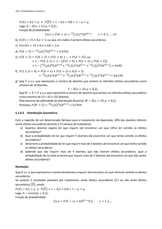 108 | Probabilidades e Estatística
𝑃(𝐸) = 0,2 = 𝑝 e 𝑃(𝐸) = 1 − 0,2 = 0,8 = 1 − 𝑝 = 𝑞.
Logo, 𝑋 ~ 𝐵(𝑛 = 15; 𝑝 = 0,2).
Função de probabilidade:
𝑓(𝑥) = 𝑃(𝑋 = 𝑥) = 𝐶𝑥
15
0,2𝑥
0,815−𝑥
, 𝑥 = 0, 1, … , 15.
b) 𝐸(𝑋) = 15 × 0,2 = 3, ou seja, em média 3 sentem efeitos secundários
c) 𝑉𝑎𝑟(𝑋) = 15 × 0,2 × 0,8 = 2,4.
d) 𝑃(𝑋 = 5) = 𝐶5
15
0,25
0,815−5
= 0,1032.
e) 𝑃(𝑋 > 2) = 𝑃(𝑋 = 3) + 𝑃(𝑋 = 4) + ⋯ + 𝑃(𝑋 = 15), ou
= 1 − 𝑃(𝑋 ≤ 2) = 1 − (𝑃(𝑋 = 0) + 𝑃(𝑋 = 1) + 𝑃(𝑋 = 2))
= 1 − ( 𝐶0
15
0,20
0,815−0
+ 𝐶1
15
0,21
0,815−1
+ 𝐶2
15
0,22
0,815−2
) = 0,602.
f) 𝑃(1 ≤ 𝑋 < 4) = 𝑃(𝑋 = 1) + 𝑃(𝑋 = 2) + 𝑃(𝑋 = 3)
= 𝐶1
15
0,21
0,815−1
+ 𝐶2
15
0,22
0,815−2
+ 𝐶3
15
0,23
0,815−3
= 0,6130.
g) Seja 𝑌 a v.a. que representa o número de doentes que sentem os referidos efeitos secundários numa
amostra de 10 doentes.
𝑌 ~ 𝐵(𝑛 = 10; 𝑝 = 0,2).
Seja 𝑊 = 𝑋 + 𝑌 a v.a. que representa o número de doentes que sentem os referidos efeitos secundários
numa amostra de 15 + 10 (= 25) doentes.
Pelo teorema da aditividade da distribuição Binomial, 𝑊 ~ 𝐵(𝑛 = 25;𝑝 = 0,2).
Portanto, 𝑃(𝑊 = 5) = 𝐶5
25
0,25
0,825−5
= 0,1960.
5.1.8.3 Distribuição Geométrica
Com a ingestão de um determinado fármaco para o tratamento da depressão, 20% dos doentes referem
sentir efeitos secundários durante a 1ª semana de tratamento.
a) Quantos doentes espera ter que inquirir até encontrar um que refira ter sentido os efeitos
secundários?
b) Qual a probabilidade de ter que inquirir 5 doentes até encontrar um que tenha sentido os efeitos
secundários?
c) Determine a probabilidade de ter que inquirir mais de 3 doentes até encontrar um que tenha sentido
os efeitos secundários.
d) Sabendo que vão inquirir mais de 4 doentes que não tiveram efeitos secundários, qual a
probabilidade de no total se terem que inquirir mais de 7 doentes até encontrar um que não sentiu
efeitos secundários?
Resolução:
Seja 𝑋 a v. a. que representa o número de doentes a inquirir até encontrar um que refira ter sentido os efeitos
secundários.
Só existem 2 resultados possíveis por tratamento: sente efeitos secundários (𝐸) ou não sente efeitos
secundários (𝐸), sendo
𝑃(𝐸) = 0,2 = 𝑝 e 𝑃(𝐸) = 1 − 0,2 = 0,8 = 1 − 𝑝 = 𝑞.
Logo, 𝑋 ~ 𝐺𝑒𝑜𝑚(𝑝 = 0,2).
Função de probabilidade:
𝑓(𝑥) = 𝑃(𝑋 = 𝑥) = 0,815−𝑥
0,2, 𝑥 = 1, 2, …
 