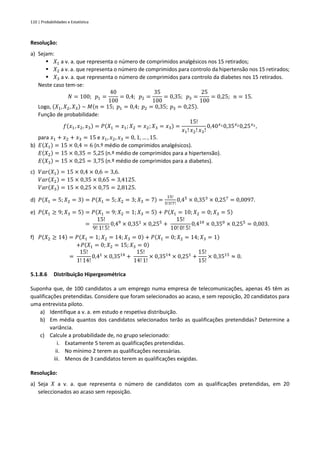 110 | Probabilidades e Estatística
Resolução:
a) Sejam:
▪ 𝑋1 a v. a. que representa o número de comprimidos analgésicos nos 15 retirados;
▪ 𝑋2 a v. a. que representa o número de comprimidos para controlo da hipertensão nos 15 retirados;
▪ 𝑋3 a v. a. que representa o número de comprimidos para controlo da diabetes nos 15 retirados.
Neste caso tem-se:
𝑁 = 100; 𝑝1 =
40
100
= 0,4; 𝑝2 =
35
100
= 0,35; 𝑝3 =
25
100
= 0,25; 𝑛 = 15.
Logo, (𝑋1, 𝑋2, 𝑋3) ~ 𝑀(𝑛 = 15; 𝑝1 = 0,4; 𝑝2 = 0,35; 𝑝3 = 0,25).
Função de probabilidade:
𝑓(𝑥1, 𝑥2, 𝑥3) = 𝑃(𝑋1 = 𝑥1; 𝑋2 = 𝑥2;𝑋3 = 𝑥3) =
15!
𝑥1! 𝑥2!𝑥3!
0,40𝑥10,35𝑥20,25𝑥3,
para 𝑥1 + 𝑥2 + 𝑥3 = 15 e 𝑥1, 𝑥2, 𝑥3 = 0, 1, … , 15.
b) 𝐸(𝑋1) = 15 × 0,4 = 6 (n.º médio de comprimidos analgésicos).
𝐸(𝑋2) = 15 × 0,35 = 5,25 (n.º médio de comprimidos para a hipertensão).
𝐸(𝑋3) = 15 × 0,25 = 3,75 (n.º médio de comprimidos para a diabetes).
c) 𝑉𝑎𝑟(𝑋1) = 15 × 0,4 × 0,6 = 3,6.
𝑉𝑎𝑟(𝑋2) = 15 × 0,35 × 0,65 = 3,4125.
𝑉𝑎𝑟(𝑋3) = 15 × 0,25 × 0,75 = 2,8125.
d) 𝑃(𝑋1 = 5; 𝑋2 = 3) = 𝑃(𝑋1 = 5; 𝑋2 = 3; 𝑋3 = 7) =
15!
5!3!7!
0,45
× 0,353
× 0,257
= 0,0097.
e) 𝑃(𝑋1 ≥ 9; 𝑋3 = 5) = 𝑃(𝑋1 = 9; 𝑋2 = 1; 𝑋3 = 5) + 𝑃(𝑋1 = 10; 𝑋2 = 0; 𝑋3 = 5)
=
15!
9! 1! 5!
0,49
× 0,351
× 0,255
+
15!
10! 0! 5!
0,410
× 0,350
× 0,255
= 0,003.
f) 𝑃(𝑋2 ≥ 14) = 𝑃(𝑋1 = 1; 𝑋2 = 14; 𝑋3 = 0) + 𝑃(𝑋1 = 0; 𝑋2 = 14; 𝑋3 = 1)
+𝑃(𝑋1 = 0; 𝑋2 = 15; 𝑋3 = 0)
=
15!
1! 14!
0,41
× 0,3514
+
15!
14! 1!
× 0,3514
× 0,251
+
15!
15!
× 0,3515
≈ 0.
5.1.8.6 Distribuição Hipergeométrica
Suponha que, de 100 candidatos a um emprego numa empresa de telecomunicações, apenas 45 têm as
qualificações pretendidas. Considere que foram selecionados ao acaso, e sem reposição, 20 candidatos para
uma entrevista piloto.
a) Identifique a v. a. em estudo e respetiva distribuição.
b) Em média quantos dos candidatos selecionados terão as qualificações pretendidas? Determine a
variância.
c) Calcule a probabilidade de, no grupo selecionado:
i. Exatamente 5 terem as qualificações pretendidas.
ii. No mínimo 2 terem as qualificações necessárias.
iii. Menos de 3 candidatos terem as qualificações exigidas.
Resolução:
a) Seja 𝑋 a v. a. que representa o número de candidatos com as qualificações pretendidas, em 20
seleccionados ao acaso sem reposição.
 