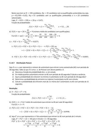 Principais distribuições de probabilidade | 111
Neste caso tem-se 𝑁 = 100 candidatos, 𝑁𝑝 = 45 candidatos com as qualificações pretendidas (ou seja,
𝑝 = 45/100 = 0,45), 𝑁𝑞 = 55 candidatos sem as qualificações pretendidas e 𝑛 = 20 candidatos
selecionados.
Logo, 𝑋 ~ 𝐻(𝑁 = 100;𝑛 = 20; 𝑝 = 0,45).
Função de probabilidade:
𝑓(𝑥) = 𝑃(𝑋 = 𝑥) =
𝐶
45
𝑥 𝐶
55
20−𝑥
𝐶
100
20
, 𝑥 = 0,1, … ,20.
b) 𝐸(𝑋) = 𝑛𝑝 = 20 ×
45
100
= 9 (número médio de candidatos com qualificações).
𝑉𝑎𝑟(𝑋) = 𝑛𝑝(1 − 𝑝)
𝑁 − 𝑛
𝑁 − 1
= 20 ×
45
100
×
55
100
×
100 − 20
100 − 1
= 4.
c) i. 𝑃(𝑋 = 5) =
𝐶
45
5 𝐶
55
15
𝐶
100
20
= 0,0271.
ii. 𝑃(𝑋 ≥ 2) = 𝑃(𝑋 = 2) + 𝑃(𝑋 = 3) + ⋯ + 𝑃(𝑋 = 20), ou
= 1 − (𝑃(𝑋 = 0) + 𝑃(𝑋 = 1)) = 1 − (
𝐶
45
0 𝐶
55
20
𝐶
100
20
+
𝐶
45
1 𝐶
55
19
𝐶
100
20
) ≈ 1.
iii. 𝑃(𝑋 < 3) = 𝑃(𝑋 = 0) + 𝑃(𝑋 = 1) + 𝑃(𝑋 = 2) =
𝐶
45
0 𝐶
55
20
𝐶
100
20
+
𝐶
45
1 𝐶
55
19
𝐶
100
20
+
𝐶
45
2 𝐶
55
18
𝐶
100
20
= 0,0003.
5.1.8.7 Distribuição Poisson
Seja 𝑋 a v. a. que representa o número de automóveis que entram numa autoestrada (AE) num período de
30 segundos. Sabe-se que 𝑋 é uma v. a. de Poisson com desvio padrão a 3.
a) Descreva a função de probabilidade da v. a. em estudo.
b) Em média quantos automóveis entram na AE num período de 30 segundos? Calcule a variância.
c) Qual a probabilidade de entrarem no mínimo 2 automóveis na AE num período de 30 segundos?
d) Determine a probabilidade de entrarem no máximo 3 automóveis na AE num minuto.
e) Calcule a probabilidade de entrarem mais de 2 e menos de 5 automóveis na AE num período de 15
segundos.
Resolução:
a) 𝑋 ~ 𝑃(𝜆 = 32
= 9).
Função de probabilidade:
𝑓(𝑥) = 𝑃(𝑋 = 𝑥) =
𝑒−9
9𝑥
𝑥!
, 𝑥 = 0, 1, 2, …
b) 𝐸(𝑋) = 𝜆 = 9 (n.º médio de automóveis que entram na AE por cada 30 segundos)
𝑉𝑎𝑟(𝑋) = 𝜆 = 9.
c) 𝑃(𝑋 ≥ 2) = 𝑃(𝑋 = 2) + 𝑃(𝑋 = 3) + 𝑃(𝑋 = 4) + ⋯ ou
= 1 − (𝑃(𝑋 = 0) + 𝑃(𝑋 = 1)) = 1 − (
𝑒−9
90
0!
+
𝑒−9
91
1!
) = 0,9998.
d) Seja 𝑋′ a v.a. que representa o n.º de automóveis que entram na AE num período de 1 minuto.
Logo, 𝑋′
~ 𝑃(𝜆′
= 2𝜆 = 18) pois 1 minuto = 2  30 segundos
𝑃(𝑋′
≤ 3) = 𝑃(𝑋′
= 0) + 𝑃(𝑋′
= 1) + 𝑃(𝑋′
= 2) + 𝑃(𝑋′
= 3)
=
𝑒−18
18
0!
+
𝑒−18
181
1!
+
𝑒−18
182
2!
+
𝑒−18
183
3!
≈ 0.
 