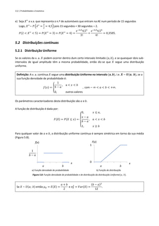 112 | Probabilidades e Estatística
e) Seja 𝑋′′ a v.a. que representa o n.º de automóveis que entram na AE num período de 15 segundos
Logo, 𝑋′′
~ 𝑃 (𝜆′′
=
𝜆
2
= 4,5) pois 15 segundos = 30 segundos  2.
𝑃(2 < 𝑋′′
< 5) = 𝑃(𝑋′′
= 3) + 𝑃(𝑋′′
= 4) =
𝑒−4,5
4,53
3!
+
𝑒−4,5
4,54
4!
= 0,3585.
5.2 Distribuições contínuas
5.2.1 Distribuição Uniforme
Se os valores da v. a. 𝑋 podem ocorrer dentro dum certo intervalo limitado (𝑎, 𝑏), e se quaisquer dois sub-
intervalos de igual amplitude têm a mesma probabilidade, então diz-se que 𝑋 segue uma distribuição
uniforme.
Definição: A v. a. contínua 𝑋 segue uma distribuição Uniforme no intervalo (𝒂, 𝒃), i.e. 𝑿 ~ 𝑼(𝒂; 𝒃), se a
sua função densidade de probabilidade é:
𝑓(𝑥) = {
1
𝑏 − 𝑎
, a < 𝑥 < 𝑏
0, outros valores
, com − ∞ < 𝑎 < 𝑏 < +∞.
Os parâmetros caracterizadores desta distribuição são 𝑎 e 𝑏.
A função de distribuição é dada por:
𝐹(𝑋) = 𝑃(𝑋 ≤ 𝑥) =
{
0, 𝑥 ≤ 𝑎,
𝑥 − 𝑎
𝑏 − 𝑎
, 𝑎 < 𝑥 < 𝑏
1, 𝑥 ≥ 𝑏
Para qualquer valor de 𝑎 e 𝑏, a distribuição uniforme contínua é sempre simétrica em torno da sua média
(Figura 5.8).
a) Função densidade de probabilidade b) Função de distribuição
Figura 5.8: Função densidade de probabilidade e de distribuição da distribuição Uniforme(𝑎; 𝑏).
Se 𝑋 ~ 𝑈(𝑎; 𝑏) então 𝜇𝑋 = 𝐸(𝑋) =
𝑎 + 𝑏
2
e 𝜎𝑋
2
= 𝑉𝑎𝑟(𝑋) =
(𝑏 − 𝑎)2
12
.
f(x)
x
1
𝑏 − 𝑎
a b
0
1
F(x)
x
a b
 