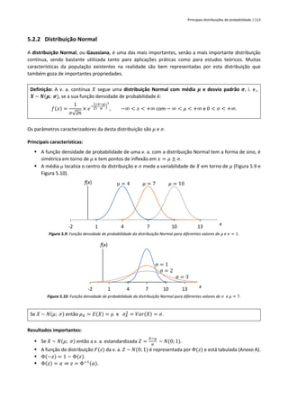 Principais distribuições de probabilidade | 113
5.2.2 Distribuição Normal
A distribuição Normal, ou Gaussiana, é uma das mais importantes, senão a mais importante distribuição
contínua, sendo bastante utilizada tanto para aplicações práticas como para estudos teóricos. Muitas
características da população existentes na realidade são bem representadas por esta distribuição que
também goza de importantes propriedades.
Definição: A v. a. contínua 𝑋 segue uma distribuição Normal com média 𝝁 e desvio padrão 𝝈, i. e.,
𝑿 ~ 𝑵(𝝁; 𝝈), se a sua função densidade de probabilidade é:
𝑓(𝑥) =
1
𝜎√2π
× 𝑒
−
1
2
(
𝑥−𝜇
𝜎
)
2
, −∞ < 𝑥 < +∞ com − ∞ < 𝜇 < +∞ e 0 < 𝜎 < +∞.
Os parâmetros caracterizadores da desta distribuição são 𝜇 e 𝜎.
Principais características:
▪ A função densidade de probabilidade de uma v. a. com a distribuição Normal tem a forma de sino, é
simétrica em torno de 𝜇 e tem pontos de inflexão em 𝑥 = 𝜇 ± 𝜎.
▪ A média  localiza o centro da distribuição e 𝜎 mede a variabilidade de 𝑋 em torno de 𝜇 (Figura 5.9 e
Figura 5.10).
Figura 5.9: Função densidade de probabilidade da distribuição Normal para diferentes valores de 𝜇 e 𝜎 = 1.
Figura 5.10: Função densidade de probabilidade da distribuição Normal para diferentes valores de 𝜎 e 𝜇 = 7.
Se 𝑋 ~ 𝑁(𝜇; 𝜎) então 𝜇𝑋 = 𝐸(𝑋) = 𝜇 e 𝜎𝑋
2
= 𝑉𝑎𝑟(𝑋) = 𝜎.
Resultados importantes:
▪ Se 𝑋 ~ 𝑁(𝜇; 𝜎) então a v. a. estandardizada 𝑍 =
𝑋−𝜇
𝜎
~ 𝑁(0; 1).
▪ A função de distribuição 𝐹(𝑧) da v. a. 𝑍 ~ 𝑁(0; 1) é representada por Φ(𝑧) e está tabulada (Anexo A).
▪ Φ(−𝑧) = 1 − Φ(𝑧).
▪ Φ(𝑧) = 𝛼 ⇒ 𝑧 = Φ−1(𝛼).
-2 1 4 7 10 13
f(x)
x
μ = 4 𝜇 = 7 𝜇 = 10
-2 1 4 7 10 13
f(x)
x
σ = 1
σ = 2
σ = 3
 