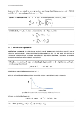 114 | Probabilidades e Estatística
Usualmente utiliza-se a notação 𝑧𝛼 para representar o quantil de probabilidade 𝛼 de uma v. a. 𝑋 ~ 𝑁(0; 1),
i.e., 𝑃(𝑍 ≤ 𝑧𝛼) = 𝛼 o que é equivalente a 𝑧𝛼 = Φ−1(𝛼).
Teorema da aditividade: Se 𝑋𝑖, 𝑖 = 1, 2, … , 𝐾, são v. a. independentes e 𝑋𝑖 ~ 𝑁(𝜇𝑖; 𝜎𝑖) então
∑ 𝑎𝑖𝑋𝑖
𝐾
𝑖=1
~ 𝑁
(
∑ 𝑎𝑖𝜇𝑖
𝐾
𝑖=1
; √∑ 𝑎𝑖
2
𝜎𝑖
2
𝐾
𝑖=1
)
.
Corolário: Se 𝑋𝑖, 𝑖 = 1, 2, … , 𝑛, são v. a. independentes e 𝑋𝑖 ~ 𝑁(𝜇; 𝜎), então:
𝑆𝑛 = ∑ 𝑋𝑖
𝑛
𝑖=1
~ 𝑁(𝑛𝜇; 𝜎√𝑛);
𝑋 =
1
𝑛
∑ 𝑋𝑖
𝑛
𝑖=1
~ 𝑁 (𝜇;
𝜎
√𝑛
).
5.2.3 Distribuição Exponencial
A distribuição Exponencial está relacionada com o processo de Poisson. Demonstra-se que num processo de
Poisson, o tempo de espera até à ocorrência do primeiro sucesso é uma v. a. que segue uma distribuição
Exponencial. Esta distribuição é também adequada para descrever o tempo até à ocorrência do próximo
sucesso ou o tempo entre dois sucessos consecutivos.
Definição: A v. a. contínua 𝑋 segue uma distribuição Exponencial, i. e., 𝑿 ~ 𝑬𝒙𝒑(𝝀), se a sua função
densidade de probabilidade é:
𝑓(𝑥) = 𝜆𝑒−𝜆𝑥
, 𝑥 > 0 com 𝜆 > 0.
O parâmetro caracterizador desta distribuição é 𝜆.
A função densidade de probabilidade da Exponencial encontra-se representada na Figura 5.11.
Figura 5.11: Função densidade de probabilidade da distribuição Exponencial.
A função de distribuição é dada por:
𝐹(𝑥) = 𝑃(𝑋 ≤ 𝑥) = 1 − 𝑒−𝜆𝑥
, 𝑥 ≥ 0 com 𝜆 > 0.
Se 𝑋 ~ 𝐸𝑥𝑝(𝜆), então 𝜇𝑋 = 𝐸(𝑋) =
1
𝜆
e 𝜎𝑋
2
= 𝑉𝑎𝑟(𝑋) =
1
𝜆2
.
f(x)
Valores de x
l
 