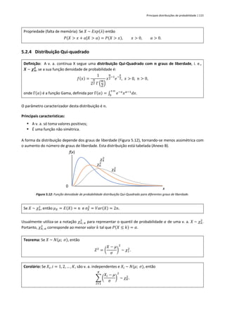 Principais distribuições de probabilidade | 115
Propriedade (falta de memória): Se 𝑋 ~ 𝐸𝑥𝑝(𝜆) então
𝑃(𝑋 > 𝑥 + 𝑎|𝑋 > 𝑎) = 𝑃(𝑋 > 𝑥), 𝑥 > 0, 𝑎 > 0.
5.2.4 Distribuição Qui-quadrado
Definição: A v. a. contínua X segue uma distribuição Qui-Quadrado com 𝒏 graus de liberdade, i. e.,
𝑿 ~ 𝝌𝒏
𝟐
, se a sua função densidade de probabilidade é:
𝑓(𝑥) =
1
2
𝑛
2 Γ (
𝑛
2)
𝑥
𝑛
2
−1
𝑒−
𝑥
2, 𝑥 > 0, 𝑛 > 0,
onde Γ(𝛼) é a função Gama, definida por Γ(𝛼) = ∫ 𝑒−𝑥
𝑥𝛼−1
𝑑𝑥
+∞
0
.
O parâmetro caracterizador desta distribuição é 𝑛.
Principais características:
▪ A v. a. só toma valores positivos;
▪ É uma função não simétrica.
A forma da distribuição depende dos graus de liberdade (Figura 5.12), tornando-se menos assimétrica com
o aumento do número de graus de liberdade. Esta distribuição está tabelada (Anexo B).
Figura 5.12: Função densidade de probabilidade distribuição Qui-Quadrado para diferentes graus de liberdade.
Se 𝑋 ~ 𝜒𝑛
2
, então 𝜇𝑋 = 𝐸(𝑋) = 𝑛 e 𝜎𝑋
2
= 𝑉𝑎𝑟(𝑋) = 2𝑛.
Usualmente utiliza-se a notação 𝜒𝑛; 𝛼
2
para representar o quantil de probabilidade 𝛼 de uma v. a. 𝑋 ~ 𝜒𝑛
2
.
Portanto, 𝜒𝑛; 𝛼
2
corresponde ao menor valor 𝑘 tal que 𝑃(𝑋 ≤ 𝑘) = 𝛼.
Teorema: Se 𝑋 ~ 𝑁(𝜇; 𝜎), então
𝑍2
= (
𝑋 − 𝜇
𝜎
)
2
~ 𝜒1
2
.
Corolário: Se 𝑋𝑖, 𝑖 = 1, 2, … , 𝐾, são v. a. independentes e 𝑋𝑖 ~ 𝑁(𝜇; 𝜎), então
∑ (
𝑋𝑖 − 𝜇
𝜎
)
2
𝐾
𝑖=1
~ 𝜒𝐾
2
.
0
f(x)
x
𝜒4
2
𝜒6
2
𝜒8
2
 