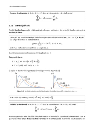 116 | Probabilidades e Estatística
Teorema da aditividade: Se 𝑋𝑖, 𝑖 = 1, 2, … , 𝐾, são v. a. independentes e 𝑋𝑖 ~ 𝜒𝐾𝑖
2
, então
∑ 𝑋𝑖
𝐾
𝑖=1
~ 𝜒𝑚
2
, com 𝑚 = ∑ 𝐾𝑖
𝐾
𝑖=1
.
5.2.5 Distribuição Gama
As distribuições Exponencial e Qui-quadrado são casos particulares de uma distribuição mais geral, a
distribuição Gama.
Definição: A v. a. contínua X segue uma distribuição Gama com parâmetros 𝜶 e 𝝀, i. e., 𝑿 ~ 𝑮(𝜶; 𝝀), se a
sua função densidade de probabilidade é:
𝑓(𝑥) =
1
Γ(𝛼)
𝜆𝛼
𝑥𝛼−1
𝑒−𝜆𝑥
, 𝑥 > 0, 𝑛 > 0,
onde Γ(𝛼) é a função Gama (definida na secção 5.2.4).
O parâmetros caracterizadores desta distribuição são 𝛼 e 𝜆.
Casos particulares:
▪ 𝑋 ~ 𝜒𝑛
2
⟺ 𝑋 ~ 𝐺 (𝛼 =
𝑛
2
; 𝜆 =
1
2
) ;
▪ 𝑋 ~ 𝐸𝑥𝑝(𝜆) ⟺ 𝑋 ~ 𝐺(𝛼 = 1; 𝜆).
O aspeto da distribuição depende do valor dos parâmetros (Figura 5.13).
Figura 5.13: Função densidade de probabilidade da distribuição Gama para diferentes valores de 𝛼 e 𝜆.
Se 𝑋 ~ 𝐺(𝛼; 𝜆), então 𝜇𝑋 = 𝐸(𝑋) =
𝛼
𝜆
e 𝜎𝑋
2
= 𝑉𝑎𝑟(𝑋) =
𝛼
𝜆2
.
Teorema da aditividade: Se 𝑋𝑖, 𝑖 = 1, 2, … , 𝐾, são v. a. independentes e 𝑋𝑖 ~ 𝐺(𝛼𝑖; 𝜆), então
∑ 𝑋𝑖
𝐾
𝑖=1
~ 𝐺(𝛼; 𝜆), com 𝛼 = ∑ 𝛼𝑖
𝐾
𝑖=1
.
A distribuição Gama pode ser como uma generalização da distribuição Exponencial para descrever a v.a. 𝑋
que representa o tempo de espera até à ocorrência do 𝒏-ésimo sucesso. A variável 𝑋 resulta da soma dos
0
f(x)
x
𝐺 2; 2
𝐺 3; 2
𝐺(4; 2)
0
f(x)
x
𝐺 2; 1
𝐺 2; 2
𝐺(2; 3)
 