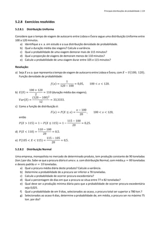 Principais distribuições de probabilidade | 119
5.2.8 Exercícios resolvidos
5.2.8.1 Distribuição Uniforme
Considere que o tempo de viagem de autocarro entre Lisboa e Évora segue uma distribuição Uniforme entre
100 a 120 minutos.
a) Identifique a v. a. em estudo e a sua distribuição densidade de probabilidade.
b) Qual a duração média das viagens? Calcule a variância.
c) Qual a probabilidade de uma viagem demorar mais de 115 minutos?
d) Qual a proporção de viagens de demoram menos de 110 minutos?
e) Calcule a probabilidade de uma viagem durar entre 105 e 115 minutos?
Resolução:
a) Seja 𝑋 a v.a. que representa o tempo de viagem de autocarro entre Lisboa e Évora, com 𝑋 ~ 𝑈(100; 120).
Função densidade de probabilidade:
𝑓(𝑥) =
1
120 − 100
= 0,05, 100 < 𝑥 < 120.
b) 𝐸(𝑋) =
100 + 120
2
= 110 (duração média das viagens).
𝑉𝑎𝑟(𝑋) =
(120 − 100)2
12
= 33,3333.
c) Como a função de distribuição é:
𝐹(𝑥) = 𝑃(𝑋 ≤ 𝑥) =
𝑥 − 100
20
, 100 < 𝑥 < 120,
então
𝑃(𝑋 > 115) = 1 − 𝑃(𝑋 ≤ 115) = 1 −
115 − 100
20
= 0,25.
d) 𝑃(𝑋 < 110) =
110 − 100
20
= 0,5.
e) 𝑃(105 < 𝑋 < 115) =
115 − 105
20
= 0,5.
5.2.8.2 Distribuição Normal
Uma empresa, monopolista no mercado de determinado produto, tem produção constante de 90 toneladas
(ton.) por dia. Sabe-se que a procura diária é uma v. a. com distribuição Normal, com média 𝜇 = 80 toneladas
e desvio padrão 𝜎 = 10 toneladas.
a) Qual a procura média diária deste produto? Calcule a variância.
b) Determine a probabilidade de a procura ser inferior a 78 toneladas.
c) Calcule a probabilidade de ocorrer procura excedentária?
d) Qual a percentagem de dias em que a procura se situa entre 77 e 82 toneladas?
e) Qual deve ser a produção mínima diária para que a probabilidade de ocorrer procura excedentária
seja 0,025.
f) Qual a probabilidade de em 9 dias, selecionados ao acaso, a procura total ser superior a 780 ton.?
g) Selecionados ao acaso 4 dias, determine a probabilidade de, em média, a procura ser no máximo 75
ton. por dia?
 