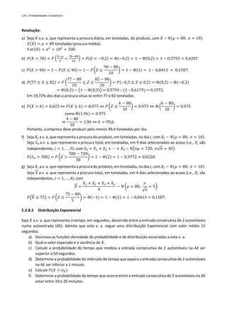 120 | Probabilidades e Estatística
Resolução:
a) Seja 𝑋 a v. a. que representa a procura diária, em toneladas, do produto, com 𝑋 ~ 𝑁(𝜇 = 80; 𝜎 = 10).
𝐸(𝑋) = 𝜇 = 80 toneladas (procura média).
𝑉𝑎𝑟(𝑋) = 𝜎2
= 102
= 100.
b) 𝑃(𝑋 < 78) = 𝑃 (
𝑋−𝜇
𝜎
<
78−80
10
) = 𝑃(𝑍 < −0,2) = Φ(−0,2) = 1 − Φ(0,2) = 1 − 0,5793 = 0,4207.
c) 𝑃(𝑋 > 90) = 1 − 𝑃(𝑋 ≤ 90) = 1 − 𝑃 (𝑍 ≤
90 − 80
10
) = 1 − Φ(1) = 1 – 0,8413 = 0,1587.
d) 𝑃(77 ≤ 𝑋 ≤ 82) = 𝑃 (
77 − 80
10
≤ 𝑍 ≤
82 − 80
10
) = 𝑃(−0,3 ≤ 𝑍 ≤ 0,2) = Φ(0,2) − Φ(−0,3)
= Φ(0,2) − (1 − Φ(0,3)) = 0,5793 – (1 – 0,6179) = 0,1972.
Em 19,72% dos dias a procura situa-se entre 77 e 82 toneladas.
e) 𝑃(𝑋 > 𝑘) = 0,025 ⇔ 𝑃(𝑋 ≤ 𝑘) = 0,975 ⇔ 𝑃 (𝑍 ≤
𝑘 − 80
10
) = 0,975 ⇔ Φ (
𝑘 − 80
10
) = 0,975
como Φ(1,96) = 0,975
⇒
𝑘 − 80
10
= 1,96 ⇔ 𝑘 = 99,6.
Portanto, a empresa deve produzir pelo menos 99,6 toneladas por dia.
f) Seja 𝑋𝑖 a v. a. que representa a procura do produto, em toneladas, no dia 𝑖, com 𝑋𝑖 ~ 𝑁(𝜇 = 80; 𝜎 = 10).
Seja 𝑆9 a v. a. que representa a procura total, em toneladas, em 9 dias selecionados ao acaso (i.e., 𝑋𝑖 são
independentes, 𝑖 = 1, … ,9), com 𝑆9 = 𝑋1 + 𝑋2 + ⋯ + 𝑋9 ~ 𝑁(𝑛𝜇 = 720; 𝜎√𝑛 = 30).
𝑃(𝑆4 > 780) = 𝑃 (𝑍 >
780 − 720
30
) = 1 − Φ(2) = 1 − 0,9772 = 0,0228.
g) Seja 𝑋𝑖 a v. a. que representa a procura do produto, em toneladas, no dia 𝑖, com 𝑋𝑖 ~ 𝑁(𝜇 = 80; 𝜎 = 10).
Seja 𝑋 a v. a. que representa a procura total, em toneladas, em 4 dias selecionados ao acaso (i.e., 𝑋𝑖 são
independentes, 𝑖 = 1, … ,4), com
𝑋 =
𝑋1 + 𝑋2 + 𝑋3 + 𝑋4
4
~ 𝑁 (𝜇 = 80;
𝜎
√𝑛
= 5).
𝑃(𝑋 ≤ 75) = 𝑃 (𝑍 ≤
75 − 80
5
) = Φ(−1) = 1 − Φ(1) = 1 − 0,8413 = 0,1587.
5.2.8.3 Distribuição Exponencial
Seja 𝑋 a v. a. que representa o tempo, em segundos, decorrido entre a entrada consecutiva de 2 automóveis
numa autoestrada (AE). Admita que esta v. a. segue uma distribuição Exponencial com valor médio 15
segundos.
a) Descreva as funções densidade de probabilidade e de distribuição associadas a esta v. a.
b) Qual o valor esperado e a variância de 𝑋.
c) Calcule a probabilidade do tempo que medeia a entrada consecutiva de 2 automóveis na AE ser
superior a 50 segundos.
d) Determine a probabilidade do intervalo de tempo que separa a entrada consecutiva de 2 automóveis
na AE ser inferior a 1 minuto.
e) Calcule 𝑃(𝑋 > 𝜎𝑋).
f) Determine a probabilidade do tempo que ocorre entre a entrada consecutiva de 2 automóveis na AE
estar entre 10 e 20 minutos.
 