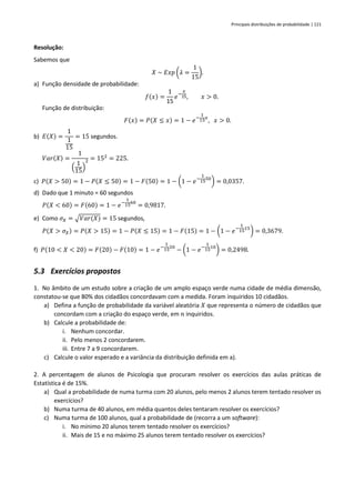 Principais distribuições de probabilidade | 121
Resolução:
Sabemos que
𝑋 ~ 𝐸𝑥𝑝 (𝜆 =
1
15
).
a) Função densidade de probabilidade:
𝑓(𝑥) =
1
15
𝑒−
𝑥
15, 𝑥 > 0.
Função de distribuição:
𝐹(𝑥) = 𝑃(𝑋 ≤ 𝑥) = 1 − 𝑒−
1
15
𝑥
, 𝑥 > 0.
b) 𝐸(𝑋) =
1
1
15
= 15 segundos.
𝑉𝑎𝑟(𝑋) =
1
(
1
15
)
2 = 152
= 225.
c) 𝑃(𝑋 > 50) = 1 − 𝑃(𝑋 ≤ 50) = 1 − 𝐹(50) = 1 − (1 − 𝑒−
1
15
50
) = 0,0357.
d) Dado que 1 minuto = 60 segundos
𝑃(𝑋 < 60) = 𝐹(60) = 1 − 𝑒−
1
15
60
= 0,9817.
e) Como 𝜎𝑋 = √𝑉𝑎𝑟(𝑋) = 15 segundos,
𝑃(𝑋 > 𝜎𝑋) = 𝑃(𝑋 > 15) = 1 − 𝑃(𝑋 ≤ 15) = 1 − 𝐹(15) = 1 − (1 − 𝑒−
1
15
15
) = 0,3679.
f) 𝑃(10 < 𝑋 < 20) = 𝐹(20) − 𝐹(10) = 1 − 𝑒−
1
15
20
− (1 − 𝑒−
1
15
10
) = 0,2498.
5.3 Exercícios propostos
1. No âmbito de um estudo sobre a criação de um amplo espaço verde numa cidade de média dimensão,
constatou-se que 80% dos cidadãos concordavam com a medida. Foram inquiridos 10 cidadãos.
a) Defina a função de probabilidade da variável aleatória 𝑋 que representa o número de cidadãos que
concordam com a criação do espaço verde, em 𝑛 inquiridos.
b) Calcule a probabilidade de:
i. Nenhum concordar.
ii. Pelo menos 2 concordarem.
iii. Entre 7 a 9 concordarem.
c) Calcule o valor esperado e a variância da distribuição definida em a).
2. A percentagem de alunos de Psicologia que procuram resolver os exercícios das aulas práticas de
Estatística é de 15%.
a) Qual a probabilidade de numa turma com 20 alunos, pelo menos 2 alunos terem tentado resolver os
exercícios?
b) Numa turma de 40 alunos, em média quantos deles tentaram resolver os exercícios?
c) Numa turma de 100 alunos, qual a probabilidade de (recorra a um software):
i. No mínimo 20 alunos terem tentado resolver os exercícios?
ii. Mais de 15 e no máximo 25 alunos terem tentado resolver os exercícios?
 