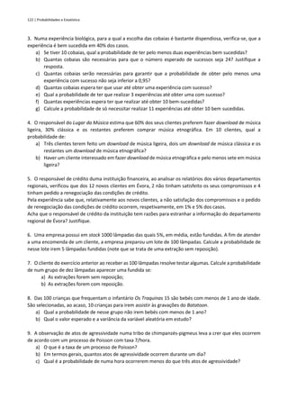 122 | Probabilidades e Estatística
3. Numa experiência biológica, para a qual a escolha das cobaias é bastante dispendiosa, verifica-se, que a
experiência é bem sucedida em 40% dos casos.
a) Se tiver 10 cobaias, qual a probabilidade de ter pelo menos duas experiências bem sucedidas?
b) Quantas cobaias são necessárias para que o número esperado de sucessos seja 24? Justifique a
resposta.
c) Quantas cobaias serão necessárias para garantir que a probabilidade de obter pelo menos uma
experiência com sucesso não seja inferior a 0,95?
d) Quantas cobaias espera ter que usar até obter uma experiência com sucesso?
e) Qual a probabilidade de ter que realizar 3 experiências até obter uma com sucesso?
f) Quantas experiências espera ter que realizar até obter 10 bem-sucedidas?
g) Calcule a probabilidade de só necessitar realizar 11 experiências até obter 10 bem sucedidas.
4. O responsável do Lugar da Música estima que 60% dos seus clientes preferem fazer download de música
ligeira, 30% clássica e os restantes preferem comprar música etnográfica. Em 10 clientes, qual a
probabilidade de:
a) Três clientes terem feito um download de música ligeira, dois um download de música clássica e os
restantes um download de música etnográfica?
b) Haver um cliente interessado em fazer download de música etnográfica e pelo menos sete em música
ligeira?
5. O responsável de crédito duma instituição financeira, ao analisar os relatórios dos vários departamentos
regionais, verificou que dos 12 novos clientes em Évora, 2 não tinham satisfeito os seus compromissos e 4
tinham pedido a renegociação das condições de crédito.
Pela experiência sabe que, relativamente aos novos clientes, a não satisfação dos compromissos e o pedido
de renegociação das condições de crédito ocorrem, respetivamente, em 1% e 5% dos casos.
Acha que o responsável de crédito da instituição tem razões para estranhar a informação do departamento
regional de Évora? Justifique.
6. Uma empresa possui em stock 1000 lâmpadas das quais 5%, em média, estão fundidas. A fim de atender
a uma encomenda de um cliente, a empresa preparou um lote de 100 lâmpadas. Calcule a probabilidade de
nesse lote irem 5 lâmpadas fundidas (note que se trata de uma extração sem reposição).
7. O cliente do exercício anterior ao receber as 100 lâmpadas resolve testar algumas. Calcule a probabilidade
de num grupo de dez lâmpadas aparecer uma fundida se:
a) As extrações forem sem reposição;
b) As extrações forem com reposição.
8. Das 100 crianças que frequentam o infantário Os Traquinas 15 são bebés com menos de 1 ano de idade.
São selecionadas, ao acaso, 10 crianças para irem assistir às gravações do Batatoon.
a) Qual a probabilidade de nesse grupo não irem bebés com menos de 1 ano?
b) Qual o valor esperado e a variância da variável aleatória em estudo?
9. A observação de atos de agressividade numa tribo de chimpanzés-pigmeus leva a crer que eles ocorrem
de acordo com um processo de Poisson com taxa 7/hora.
a) O que é a taxa de um processo de Poisson?
b) Em termos gerais, quantos atos de agressividade ocorrem durante um dia?
c) Qual é a probabilidade de numa hora ocorrerem menos do que três atos de agressividade?
 