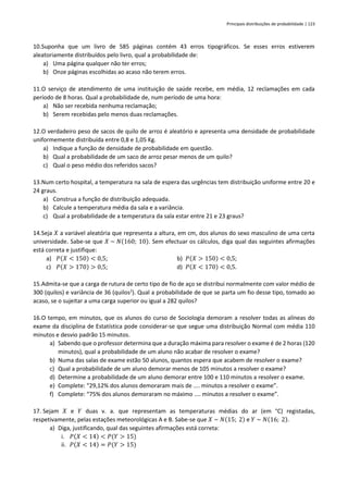 Principais distribuições de probabilidade | 123
10.Suponha que um livro de 585 páginas contém 43 erros tipográficos. Se esses erros estiverem
aleatoriamente distribuídos pelo livro, qual a probabilidade de:
a) Uma página qualquer não ter erros;
b) Onze páginas escolhidas ao acaso não terem erros.
11.O serviço de atendimento de uma instituição de saúde recebe, em média, 12 reclamações em cada
período de 8 horas. Qual a probabilidade de, num período de uma hora:
a) Não ser recebida nenhuma reclamação;
b) Serem recebidas pelo menos duas reclamações.
12.O verdadeiro peso de sacos de quilo de arroz é aleatório e apresenta uma densidade de probabilidade
uniformemente distribuída entre 0,8 e 1,05 Kg.
a) Indique a função de densidade de probabilidade em questão.
b) Qual a probabilidade de um saco de arroz pesar menos de um quilo?
c) Qual o peso médio dos referidos sacos?
13.Num certo hospital, a temperatura na sala de espera das urgências tem distribuição uniforme entre 20 e
24 graus.
a) Construa a função de distribuição adequada.
b) Calcule a temperatura média da sala e a variância.
c) Qual a probabilidade de a temperatura da sala estar entre 21 e 23 graus?
14.Seja 𝑋 a variável aleatória que representa a altura, em cm, dos alunos do sexo masculino de uma certa
universidade. Sabe-se que 𝑋 ~ 𝑁(160; 10). Sem efectuar os cálculos, diga qual das seguintes afirmações
está correta e justifique:
a) 𝑃(𝑋 < 150) < 0,5; b) 𝑃(𝑋 > 150) < 0,5;
c) 𝑃(𝑋 > 170) > 0,5; d) 𝑃(𝑋 < 170) < 0,5.
15.Admita-se que a carga de rutura de certo tipo de fio de aço se distribui normalmente com valor médio de
300 (quilos) e variância de 36 (quilos2
). Qual a probabilidade de que se parta um fio desse tipo, tomado ao
acaso, se o sujeitar a uma carga superior ou igual a 282 quilos?
16.O tempo, em minutos, que os alunos do curso de Sociologia demoram a resolver todas as alíneas do
exame da disciplina de Estatística pode considerar-se que segue uma distribuição Normal com média 110
minutos e desvio padrão 15 minutos.
a) Sabendo que o professor determina que a duração máxima para resolver o exame é de 2 horas (120
minutos), qual a probabilidade de um aluno não acabar de resolver o exame?
b) Numa das salas de exame estão 50 alunos, quantos espera que acabem de resolver o exame?
c) Qual a probabilidade de um aluno demorar menos de 105 minutos a resolver o exame?
d) Determine a probabilidade de um aluno demorar entre 100 e 110 minutos a resolver o exame.
e) Complete: “29,12% dos alunos demoraram mais de .... minutos a resolver o exame”.
f) Complete: “75% dos alunos demoraram no máximo .... minutos a resolver o exame”.
17. Sejam 𝑋 e 𝑌 duas v. a. que representam as temperaturas médias do ar (em °C) registadas,
respetivamente, pelas estações meteorológicas A e B. Sabe-se que 𝑋 ~ 𝑁(15; 2) e 𝑌 ~ 𝑁(16; 2).
a) Diga, justificando, qual das seguintes afirmações está correta:
i. 𝑃(𝑋 < 14) < 𝑃(𝑌 > 15)
ii. 𝑃(𝑋 < 14) = 𝑃(𝑌 > 15)
 