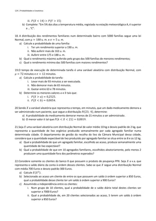 124 | Probabilidades e Estatística
iii. 𝑃(𝑋 < 14) > 𝑃(𝑌 > 15)
b) Complete: “Em 5% dos dias a temperatura média, registada na estação meteorológica A, é superior
a ...°C”.
18. A distribuição dos rendimentos familiares num determinado bairro com 5000 famílias segue uma lei
Normal, com 𝜇 = 180 u. m. e 𝜎 = 5 u. m.
a) Calcule a probabilidade de uma família:
i. Ter um rendimento superior a 190 u. m.
ii. Não auferir mais de 163 u. m.
iii. Auferir entre 175 e 188 u. m.
b) Qual o rendimento máximo auferido pelo grupo das 500 famílias de menores rendimentos;
c) Qual o rendimento mínimo das 500 famílias com maiores rendimentos?
19.O tempo de execução de determinada tarefa é uma variável aleatória com distribuição Normal, com
𝜇 = 72 minutos e 𝜎 = 12 minutos.
a) Calcule a probabilidade da tarefa:
i. Levar mais de 93 minutos a ser executada.
ii. Não demorar mais de 65 minutos.
iii. Gastar entre 63 e 78 minutos.
b) Determine os menores valores 𝑎 e 𝑏 tais que:
i. 𝑃(𝑋 > 𝑎) = 0,2525.
ii. 𝑃(𝑋 < 𝑏) = 0,0054.
20.Sendo 𝑋 a variável aleatória que representa o tempo, em minutos, que um dado medicamento demora a
ser administrado num paciente, que segue a distribuição 𝑁(23; 4), determine:
a) A probabilidade do medicamento demorar menos de 21 minutos a ser administrado.
b) O menor valor 𝑘 tal que 𝑃(𝑘 < 𝑋 < 21) = 0,0819.
21.Seja 𝑋 uma variável aleatória com distribuição Normal de valor médio 10 kg e desvio padrão de 2 kg, que
representa a quantidade de lixo orgânico produzido semanalmente por cada agregado familiar numa
determinada cidade. O departamento de gestão da recolha do lixo da Câmara Municipal dessa cidade,
considera que a quantidade expectável de lixo produzido por agregado familiar se situa entre os 8 e os 12 kg.
a) Qual a probabilidade de que um agregado familiar, escolhido ao acaso, produza semanalmente uma
quantidade de lixo expectável?
b) Qual a probabilidade de que em 10 agregados familiares, escolhidos aleatoriamente, pelo menos 2
produzam uma quantidade fora dos parâmetros esperados?
22.Considere somente os clientes do banco X que possuem o produto de poupança PPX. Seja 𝑋 a v.a. que
representa o saldo diário da conta à ordem desses clientes. Sabe-se que 𝑋 segue uma distribuição Normal
com média 700 Euros e desvio padrão 300 Euros.
a) Calcule 𝐸(𝑋2).
b) Selecionado ao acaso um cliente de entre os que possuem um saldo à ordem superior a 850 Euros,
qual a probabilidade desse cliente ter um saldo à ordem superior a 900 Euros?
c) Assumindo a independência entre os clientes:
i. Num grupo de 10 clientes, qual a probabilidade de o saldo diário total destes clientes ser
superior a 7000 Euros?
ii. Qual a probabilidade de, em 20 clientes selecionados ao acaso, 5 terem um saldo à ordem
superior a 850 Euros?
 