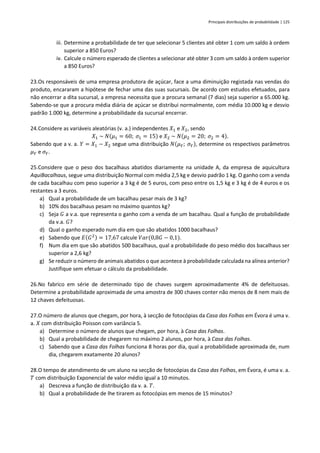 Principais distribuições de probabilidade | 125
iii. Determine a probabilidade de ter que selecionar 5 clientes até obter 1 com um saldo à ordem
superior a 850 Euros?
iv. Calcule o número esperado de clientes a selecionar até obter 3 com um saldo à ordem superior
a 850 Euros?
23.Os responsáveis de uma empresa produtora de açúcar, face a uma diminuição registada nas vendas do
produto, encararam a hipótese de fechar uma das suas sucursais. De acordo com estudos efetuados, para
não encerrar a dita sucursal, a empresa necessita que a procura semanal (7 dias) seja superior a 65.000 kg.
Sabendo-se que a procura média diária de açúcar se distribui normalmente, com média 10.000 kg e desvio
padrão 1.000 kg, determine a probabilidade da sucursal encerrar.
24.Considere as variáveis aleatórias (v. a.) independentes 𝑋1 e 𝑋2, sendo
𝑋1 ~ 𝑁(𝜇1 = 60; 𝜎1 = 15) e 𝑋2 ~ 𝑁(𝜇2 = 20; 𝜎2 = 4).
Sabendo que a v. a. 𝑌 = 𝑋1 − 𝑋2 segue uma distribuição 𝑁(𝜇𝑌; 𝜎𝑌), determine os respectivos parâmetros
𝜇𝑌 e 𝜎𝑌.
25.Considere que o peso dos bacalhaus abatidos diariamente na unidade A, da empresa de aquicultura
AquiBacalhaus, segue uma distribuição Normal com média 2,5 kg e desvio padrão 1 kg. O ganho com a venda
de cada bacalhau com peso superior a 3 kg é de 5 euros, com peso entre os 1,5 kg e 3 kg é de 4 euros e os
restantes a 3 euros.
a) Qual a probabilidade de um bacalhau pesar mais de 3 kg?
b) 10% dos bacalhaus pesam no máximo quantos kg?
c) Seja 𝐺 a v.a. que representa o ganho com a venda de um bacalhau. Qual a função de probabilidade
da v.a. 𝐺?
d) Qual o ganho esperado num dia em que são abatidos 1000 bacalhaus?
e) Sabendo que 𝐸(𝐺2) = 17,67 calcule 𝑉𝑎𝑟(0,8𝐺 − 0,1).
f) Num dia em que são abatidos 500 bacalhaus, qual a probabilidade do peso médio dos bacalhaus ser
superior a 2,6 kg?
g) Se reduzir o número de animais abatidos o que acontece à probabilidade calculada na alínea anterior?
Justifique sem efetuar o cálculo da probabilidade.
26.No fabrico em série de determinado tipo de chaves surgem aproximadamente 4% de defeituosas.
Determine a probabilidade aproximada de uma amostra de 300 chaves conter não menos de 8 nem mais de
12 chaves defeituosas.
27.O número de alunos que chegam, por hora, à secção de fotocópias da Casa das Folhas em Évora é uma v.
a. 𝑋 com distribuição Poisson com variância 5.
a) Determine o número de alunos que chegam, por hora, à Casa das Folhas.
b) Qual a probabilidade de chegarem no máximo 2 alunos, por hora, à Casa das Folhas.
c) Sabendo que a Casa das Folhas funciona 8 horas por dia, qual a probabilidade aproximada de, num
dia, chegarem exatamente 20 alunos?
28.O tempo de atendimento de um aluno na secção de fotocópias da Casa das Folhas, em Évora, é uma v. a.
𝑇 com distribuição Exponencial de valor médio igual a 10 minutos.
a) Descreva a função de distribuição da v. a. 𝑇.
b) Qual a probabilidade de lhe tirarem as fotocópias em menos de 15 minutos?
 