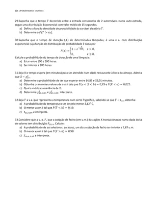 126 | Probabilidades e Estatística
29.Suponha que o tempo 𝑇 decorrido entre a entrada consecutiva de 2 automóveis numa auto-estrada,
segue uma distribuição Exponencial com valor médio de 15 segundos.
a) Defina a função densidade de probabilidade da variável aleatória 𝑇.
b) Determine a 𝑃(𝑇 > 𝜎𝑇).
30.Suponha que o tempo de duração (𝑋) de determinadas lâmpadas, é uma v. a. com distribuição
exponencial cuja função de distribuição de probabilidade é dada por:
𝐹(𝑥) = {
1 − 𝑒−
𝑥
500, 𝑥 > 0,
0, 𝑥 ≤ 0.
Calcule a probabilidade do tempo de duração de uma lâmpada:
a) Estar entre 100 e 200 horas.
b) Ser inferior a 300 horas.
31.Seja X o tempo espera (em minutos) para ser atendido num dado restaurante à hora do almoço. Admita
que 𝑋 ~ 𝜒23
2
.
a) Determine a probabilidade de ter que esperar entre 14,85 e 32,01 minutos.
b) Obtenha os menores valores de 𝑎 e 𝑏 tais que 𝑃(𝑎 < 𝑋 < 𝑏) = 0,95 e 𝑃(𝑋 < 𝑎) = 0,025.
c) Qual a média e a variância de 𝑋.
d) Determine 𝜒23; 0,05
2
e 𝜒23; 0,95
2
. Interprete.
32.Seja 𝑇 a v.a. que representa a temperatura num certo frigorífico, sabendo-se que 𝑇 ~ 𝑡16, obtenha:
a) A probabilidade da temperatura ser de pelo menor 2,12°C.
b) O menor valor 𝑘 tal que 𝑃(𝑇 < 𝑘) = 0,10.
c) 𝑡16; 0,99 e interprete.
33.Considere que a v. a. 𝐹, que a cotação de fecho (em u.m.) das ações X transacionadas numa dada bolsa
de valores tem distribuição 𝐹10; 6. Calcule:
a) A probabilidade de ao selecionar, ao acaso, um dia a cotação de fecho ser inferior a 7,87 u.m.
b) O menor valor 𝑘 tal que 𝑃(𝐹 > 𝑘) = 0,90.
c) 𝑓10;6; 0,05 e interprete.
 