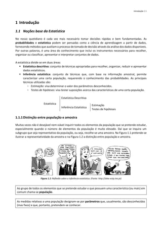 Introdução | 1
1 Introdução
1.1 Noções base da Estatística
No nosso quotidiano é cada vez mais necessário tomar decisões rápidas e bem fundamentadas. As
probabilidades e estatística podem ser pensadas como a ciência de aprendizagem a partir de dados,
fornecendo métodos que auxiliam o processo de tomada de decisão através da análise dos dados disponíveis.
Por outras palavras, é uma área do conhecimento que inclui os instrumentos necessários para recolher,
organizar ou classificar, apresentar e interpretar conjuntos de dados.
A estatística divide-se em duas áreas:
▪ Estatística descritiva: conjunto de técnicas apropriadas para recolher, organizar, reduzir e apresentar
dados estatísticos.
▪ Inferência estatística: conjunto de técnicas que, com base na informação amostral, permite
caracterizar uma certa população, requerendo o conhecimento das probabilidades. As principais
técnicas utilizadas são:
▫ Estimação: visa determinar o valor dos parâmetros desconhecidos.
▫ Testes de hipóteses: visa testar suposições acerca das características de uma certa população.
Estatística
Estatística Descritiva
Inferência Estatística
Estimação
Testes de hipóteses
1.1.1Distinção entre população e amostra
Muitas vezes não é desejável nem viável inquirir todos os elementos da população que se pretende estudar,
especialmente quando o número de elementos da população é muito elevado. Daí que se inquira um
subgrupo que seja representativo da população, ou seja, recolhe-se uma amostra. Na Figura 1.1 pretende-se
ilustrar a representatividade da amostra e na Figura 1.2 a distinção entre população e amostra.
Figura 1.1: Reflexão sobre a inferência estatística. (Fonte: http://alea-estp.ine.pt)
Ao grupo de todos os elementos que se pretende estudar e que possuem uma característica (ou mais) em
comum chama-se população.
As medidas relativas a uma população designam-se por parâmetros que, usualmente, são desconhecidos
(mas fixos) e que, portanto, pretendem-se conhecer.
 