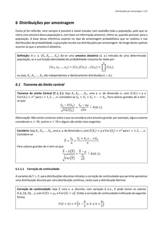 Distribuições por amostragem | 127
6 Distribuições por amostragem
Como já foi referido, nem sempre é possível e viável estudar com exatidão toda a população, pelo que se
retira uma amostra dessa população e, com base na informação amostral, infere-se, quando possível, para a
população. A base dessa inferência assenta no tipo de amostragem probabilística que se realizou e nas
distribuições de probabilidade, cuja junção resulta nas distribuições por amostragem. Ao longo deste capítulo
assume-se que a amostra é aleatória.
Definição: A v. a. (𝑋1, 𝑋2, … , 𝑋𝑛) diz-se uma amostra aleatória (a. a.) retirada de uma determinada
população, se a sua função (densidade) de probabilidade conjunta for dada por:
𝑓(𝑥1, 𝑥2, … , 𝑥𝑛) = 𝑓(𝑥1)𝑓(𝑥2) … 𝑓(𝑥𝑛) = ∏ 𝑓(𝑥𝑖)
𝑛
𝑖=1
,
ou seja, 𝑋1, 𝑋2, … , 𝑋𝑛 são independentes e identicamente distribuídas (i. i. d.).
6.1 Teorema do limite central
Teorema do Limite Central (T. L. C.): Seja 𝑋1, 𝑋2, … , 𝑋𝑛, uma a. a. de dimensão 𝑛, com 𝐸(𝑋𝑖) = 𝜇 e
𝑉𝑎𝑟(𝑋𝑖) = 𝜎2
para 𝑖 = 1, 2, … , 𝑛. Considere-se 𝑆𝑛 = 𝑋1 + 𝑋2 + ⋯ + 𝑋𝑛. Para valores grandes de 𝑛 tem-
se que:
𝑆𝑛 − 𝐸(𝑆𝑛)
√𝑉𝑎𝑟(𝑆𝑛)
=
𝑆𝑛 − 𝑛𝜇
√𝑛𝜎
~
∘
𝑁(0; 1).
Observação: Não existe consenso sobre o que se considera uma amostra grande: por exemplo, alguns autores
consideram 𝑛 > 30, outros 𝑛 > 50 e alguns são ainda mais exigentes.
Corolário: Seja 𝑋1, 𝑋2, … , 𝑋𝑛, uma a. a. de dimensão 𝑛, com 𝐸(𝑋𝑖) = 𝜇 e 𝑉𝑎𝑟(𝑋𝑖) = 𝜎2
para 𝑖 = 1, 2, … , 𝑛.
Considere-se
𝑋 =
𝑆𝑛
𝑛
=
𝑋1 + 𝑋2+. . . +𝑋𝑛
𝑛
.
Para valores grandes de 𝑛 tem-se que:
𝑋 − 𝐸(𝑋)
√𝑉𝑎𝑟(𝑋)
=
𝑋 − 𝜇
𝜎
√𝑛
~
∘
𝑁(0; 1).
6.1.1.1 Correção de continuidade
A variante do T. L. C. para distribuições discretas introduz a correção de continuidade que permite aproximar
uma distribuição discreta por uma distribuição contínua, neste caso a distribuição Normal.
Correção de continuidade: Seja 𝑋 uma v. a. discreta, com variação ∆ (i.e., 𝑋 pode tomar os valores
0, ∆, 2∆, 3∆, …), com 𝐸(𝑋) = 𝜇𝑋 e 𝑉𝑎𝑟(𝑋) = 𝜎𝑋
2
. Então a correção de continuidade é efetuada da seguinte
forma:
𝑃(𝑋 = 𝑘) ≈ 𝑃 (𝑘 −
∆
2
≤ 𝑋 ≤ 𝑘 +
∆
2
).
 