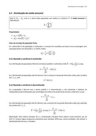 Distribuições por amostragem | 129
6.2 Distribuição da média amostral
Seja 𝑋1, 𝑋2, … , 𝑋𝑛, uma a. a. duma dada população com média 𝜇 e variância 𝜎2
. A média amostral é
definida por:
𝑋 = ∑
𝑋𝑖
𝑛
𝑛
𝑖=1
.
Propriedades:
▪ 𝜇𝑋 = 𝐸(𝑋) = 𝜇;
▪ 𝜎𝑋
2
= 𝑉𝑎𝑟(𝑋) =
1
𝑛
𝜎2
.
Fator de correção de população finita:
Se a dimensão 𝑁 da população é conhecida e a amostra foi recolhida com base numa amostragem sem
reposição tendo uma dimensão 𝑛 ≤ 0,05𝑁, então:
𝜎𝑋
2
=
1
𝑛
𝜎2
(
𝑁 − 𝑛
𝑁 − 1
).
6.2.1Quando a variância é conhecida
Se a distribuição da população é Normal com desvio padrão 𝜎 conhecido, então 𝑋 ~ 𝑁 (𝜇;
𝜎
√𝑛
), ou seja,
𝑍 =
𝑋 − 𝜇
𝜎
√𝑛
~ 𝑁(0; 1).
Se a distribuição da população não for Normal, mas a amostra é de grande dimensão então, pelo corolário
do T. L. C., vem
𝑍 ~
∘
𝑁(0; 1).
6.2.2Quando a variância é desconhecida
Se a população é Normal mas o desvio padrão 𝜎 é desconhecido, e não rejeitando a hipótese de
independência das distribuições por amostragem da média e da variância da amostra, então tem-se que:
𝑇 =
𝑋 − 𝜇
𝑆
√𝑛
~ 𝑡𝑛−1.
Se a distribuição da população não for Normal, mas a amostra for de grande dimensão então, por extensão
do corolário do T. L. C.,
𝑋 ~
∘
𝑁 (𝜇;
𝑆
√𝑛
) , ou seja, 𝑍 =
𝑋 − 𝜇
𝑆
√𝑛
~
∘
𝑁(0; 1).
Observação: Para valores elevados de 𝑛, a distribuição t-Student toma valores muito próximos aos da
𝑁(0; 1). Existem alguns programas estatísticos (por exemplo, SPSS) que, nestas condições, não utilizam a
distribuição Normal mas a t-Student.
 